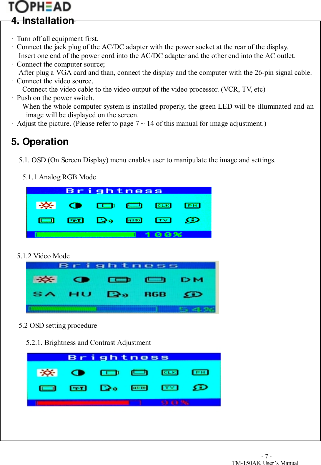                                        - 7 -TM-150AK User&rsquo;s Manual4. Installation∙∙  Turn off all equipment first.∙  Connect the jack plug of the AC/DC adapter with the power socket at the rear of the display.Insert one end of the power cord into the AC/DC adapter and the other end into the AC outlet.∙  Connect the computer source;    After plug a VGA card and than, connect the display and the computer with the 26-pin signal cable.∙  Connect the video source.  Connect the video cable to the video output of the video processor. (VCR, TV, etc)∙  Push on the power switch.  When the whole computer system is installed properly, the green LED will be illuminated and animage will be displayed on the screen.∙  Adjust the picture. (Please refer to page 7 ~ 14 of this manual for image adjustment.)5. Operation5.1. OSD (On Screen Display) menu enables user to manipulate the image and settings.                                                                   5.1.1 Analog RGB Mode    5.1.2 Video Mode5.2 OSD setting procedure5.2.1. Brightness and Contrast Adjustment