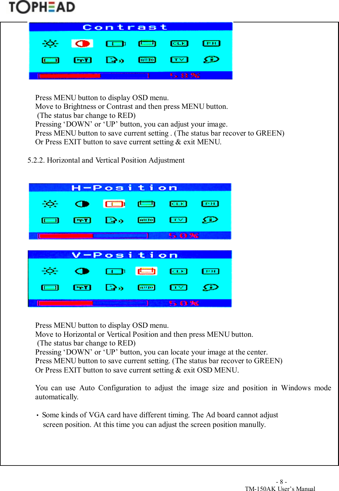                                        - 8 -TM-150AK User&rsquo;s ManualPress MENU button to display OSD menu.Move to Brightness or Contrast and then press MENU button. (The status bar change to RED)Pressing &lsquo;DOWN&rsquo; or &lsquo;UP&rsquo; button, you can adjust your image.Press MENU button to save current setting . (The status bar recover to GREEN)Or Press EXIT button to save current setting &amp; exit MENU.5.2.2. Horizontal and Vertical Position AdjustmentPress MENU button to display OSD menu.Move to Horizontal or Vertical Position and then press MENU button. (The status bar change to RED)Pressing &lsquo;DOWN&rsquo; or &lsquo;UP&rsquo; button, you can locate your image at the center.Press MENU button to save current setting. (The status bar recover to GREEN)Or Press EXIT button to save current setting &amp; exit OSD MENU.You can use Auto Configuration to adjust the image size and position in Windows modeautomatically.&bull; Some kinds of VGA card have different timing. The Ad board cannot adjustscreen position. At this time you can adjust the screen position manully.