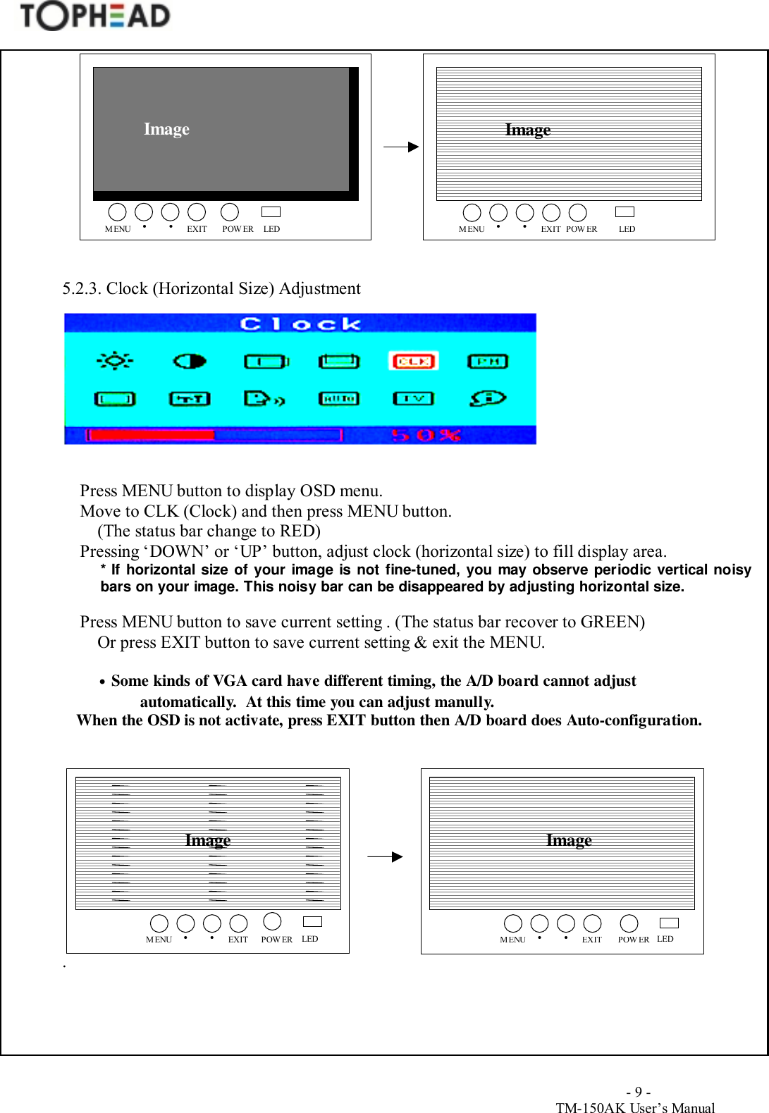                                        - 9 -TM-150AK User&rsquo;s Manual5.2.3. Clock (Horizontal Size) AdjustmentPress MENU button to display OSD menu.Move to CLK (Clock) and then press MENU button.(The status bar change to RED)Pressing &lsquo;DOWN&rsquo; or &lsquo;UP&rsquo; button, adjust clock (horizontal size) to fill display area.* If horizontal size of your image is not fine-tuned, you may observe periodic vertical noisybars on your image. This noisy bar can be disappeared by adjusting horizontal size.Press MENU button to save current setting . (The status bar recover to GREEN)Or press EXIT button to save current setting &amp; exit the MENU.&bull; Some kinds of VGA card have different timing, the A/D board cannot adjustautomatically.  At this time you can adjust manully.            When the OSD is not activate, press EXIT button then A/D board does Auto-configuration..Image ImageMENUEXIT&bull;POWER&bull;LEDMENU EXIT&bull;POWER&bull;LEDImageMENUEXIT&bull;POWER&bull;LEDMENU EXIT&bull;POWER&bull;LEDImage