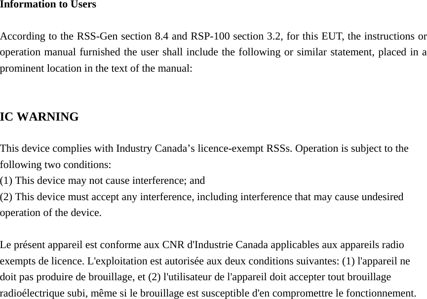  Information to Users  According to the RSS-Gen section 8.4 and RSP-100 section 3.2, for this EUT, the instructions or operation manual furnished the user shall include the following or similar statement, placed in a prominent location in the text of the manual:   IC WARNING  This device complies with Industry Canada’s licence-exempt RSSs. Operation is subject to the following two conditions: (1) This device may not cause interference; and (2) This device must accept any interference, including interference that may cause undesired operation of the device.  Le présent appareil est conforme aux CNR d&apos;Industrie Canada applicables aux appareils radio exempts de licence. L&apos;exploitation est autorisée aux deux conditions suivantes: (1) l&apos;appareil ne doit pas produire de brouillage, et (2) l&apos;utilisateur de l&apos;appareil doit accepter tout brouillage radioélectrique subi, même si le brouillage est susceptible d&apos;en compromettre le fonctionnement.   