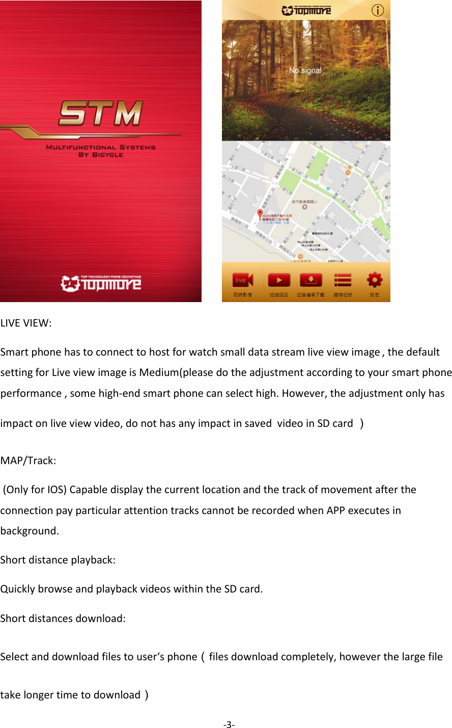 -3-           LIVE VIEW: Smart phone has to connect to host for watch small data stream live view image , the default setting for Live view image is Medium(please do the adjustment according to your smart phone performance , some high-end smart phone can select high. However, the adjustment only has impact on live view video, do not has any impact in saved  video in SD card ） MAP/Track:  (Only for IOS) Capable display the current location and the track of movement after the connection pay particular attention tracks cannot be recorded when APP executes in background. Short distance playback: Quickly browse and playback videos within the SD card. Short distances download: Select and download files to user&lsquo;s phone（files download completely, however the large file take longer time to download） 
