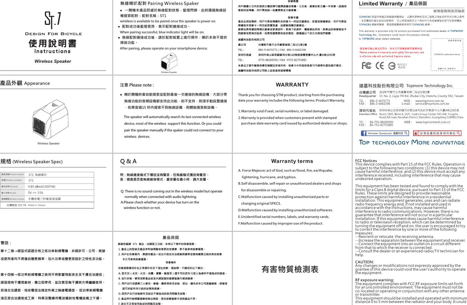 Wireless Speaker(Wireless Speaker Spec)Wireless Speaker有害物質檢測表    ●   一開機本產品即處於無線配對狀態，藍燈閃爍，此時通過無線設備搜索配對：配對名稱：ST1     wireless is available to be paired once the speaker is power on.  ●  配對成功後藍燈恆亮，表示配對連接成功。     When pairing successful, blue indicator light will be on.   ●  無線配對連接成功後，請於配對裝置上進行操作，喇叭本身不提供     操做功能。     After pairing, please operate on your smartphone device. 無線喇叭配對 Pairing Wireless Spaker注意 Please note : ●  喇叭開機時會自動搜索並配對最後一次連接的無線設備，大部分帶無線功能的音頻設備都支持此功能，如不支持，則須手動設置連接，如果音箱15 秒內搜索不到無線設備，則開始搜索新設備。     The speaker will automatically search its last connected wireless device, most of the wireless  support this function. Or you could pair the speaker manually if the spaker could not connect to your wireless  devices.Q: There is no sound coming out in the wireless model but operate      normally when connected with audio lightning. A:Please check whether your device has turn on the     wireless function or not. WARRANTYWarranty termsThank you for choosing STM product, starting from the purchasing date your warranty includes the following terms: Product Warranty.1.Warranty void if seal, serial numbers, or label damaged. 2.Warranty is provided when customers present with stamped    purchase date warranty card issued by authorized dealers or shops.A. Force Majeure: act of God, such as flood, fire, earthquake,      lightening, hurricane, and typhoo.B.Self disassemble, self repair or unauthorized dealers and shops    for disassemble or repairing.  C.Malfunction caused by installing unauthorized parts or     changing original SPECS.D.Malfunction caused by installing unauthorized softwares. E.Unidentified serial numbers, labels, and warranty cards. F.Malfunction caused by improper use of the product. AppearanceFCC NoticesThis device complies with Part 15 of the FCC Rules. Operation is subject to the following two conditions: (1) this device may not cause harmful interference, and (2) this device must accept any interference received, including interference that may cause undesired operation.This equipment has been tested and found to comply with the limits for a Class B digital device, pursuant to Part 15 of the FCC Rules. These limits are designed to provide reasonable protection against harmful interference in a residential installation. This equipment generates, uses and can radiate radio frequency energy and, if not installed and used in accordance with the instructions, may cause harmful interference to radio communications. However, there is no guarantee that interference will not occur in a particular installation. If this equipment does cause harmful interference to radio or televiseon reception, which can be determined by turning the equipment off and on, the user is encouraged to try to correct the interference by one or more of the following measures:--Reorient or relocate  the receiving antenna.--Increase the separation between the equipment and receiver.--Connect the equipment into an outlet on a circuit different from that to which the receiver is connected.--Consult the dealer or an experienced radio/TV technician for help.CAUTION:Any changes or modifications not expressly approved by the grantee of this device could void the user's authority to operate the equipment.RF exposure warning:The equipment complies with FCC RF exposure limits set forth for an uncontrolled environment. The equipment must not be co-located or operating in conjunction with any other antenna or transmitter.This equipment should be installed and operated with minimum distance 0 to 5 mm between the radiator and your body. It could 產品名稱(Product name)型號(Product number)輸入功率(In put)輸出功率(Out put)無線轉接(Wireless transfer)Made in TaiwanWireless Speaker