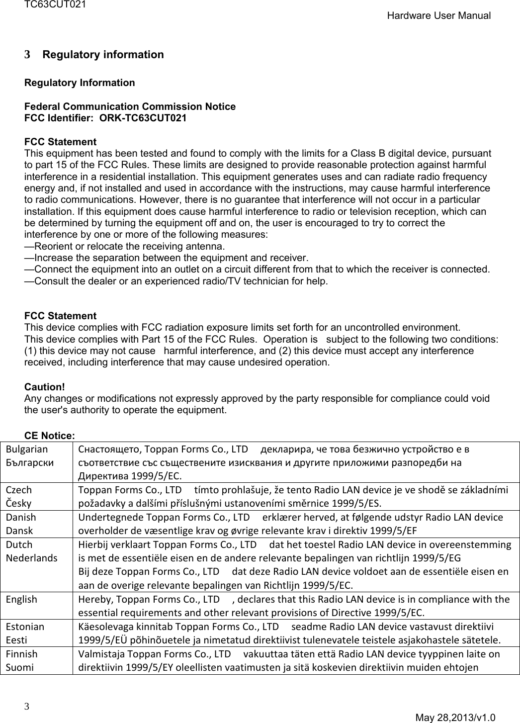 TC63CUT021  Hardware User Manual  3  May 28,2013/v1.0  3 Regulatory information  Regulatory Information   Federal Communication Commission Notice  FCC Identifier:  ORK-TC63CUT021  FCC Statement This equipment has been tested and found to comply with the limits for a Class B digital device, pursuant to part 15 of the FCC Rules. These limits are designed to provide reasonable protection against harmful interference in a residential installation. This equipment generates uses and can radiate radio frequency energy and, if not installed and used in accordance with the instructions, may cause harmful interference to radio communications. However, there is no guarantee that interference will not occur in a particular installation. If this equipment does cause harmful interference to radio or television reception, which can be determined by turning the equipment off and on, the user is encouraged to try to correct the interference by one or more of the following measures:  &mdash;Reorient or relocate the receiving antenna. &mdash;Increase the separation between the equipment and receiver.  &mdash;Connect the equipment into an outlet on a circuit different from that to which the receiver is connected.  &mdash;Consult the dealer or an experienced radio/TV technician for help.    FCC Statement This device complies with FCC radiation exposure limits set forth for an uncontrolled environment. This device complies with Part 15 of the FCC Rules.  Operation is   subject to the following two conditions:  (1) this device may not cause   harmful interference, and (2) this device must accept any interference   received, including interference that may cause undesired operation.  Caution!   Any changes or modifications not expressly approved by the party responsible for compliance could void the user's authority to operate the equipment.  CE Notice: BulgarianБългарскиCнастоящето,ToppanFormsCo.,LTDдекларира,четовабезжичноустройствоевсъответствиесъссъщественитеизискванияидругитеприложимиразпоредбинаДиректива1999/5/EC.CzechČeskyToppanFormsCo.,LTDt&iacute;mtoprohla&scaron;uje,žetentoRadioLANdevicejeveshoděsez&aacute;kladn&iacute;mipožadavkyadal&scaron;&iacute;mipř&iacute;slu&scaron;n&yacute;miustanoven&iacute;misměrnice1999/5/ES.DanishDanskUndertegnedeToppanFormsCo.,LTDerkl&aelig;rerherved,atf&oslash;lgendeudstyrRadioLANdeviceoverholderdev&aelig;sentligekravog&oslash;vrigerelevantekravidirektiv1999/5/EFDutchNederlandsHierbijverklaartToppanFormsCo.,LTDdathettoestelRadioLANdeviceinovereenstemmingismetdeessenti&euml;leeisenendeandererelevantebepalingenvanrichtlijn1999/5/EGBijdezeToppanFormsCo.,LTDdatdezeRadioLANdevicevoldoetaandeessenti&euml;leeisenenaandeoverigerelevantebepalingenvanRichtlijn1999/5/EC.EnglishHereby,ToppanFormsCo.,LTD,declaresthatthisRadioLANdeviceisincompliancewiththeessentialrequirementsandotherrelevantprovisionsofDirective1999/5/EC.EstonianEestiK&auml;esolevagakinnitabToppanFormsCo.,LTDseadmeRadioLANdevicevastavustdirektiivi1999/5/E&Uuml;p&otilde;hin&otilde;uetelejanimetatud direktiivist tulenevatele teisteleasjakohasteles&auml;tetele.FinnishSuomiValmistajaToppanFormsCo.,LTDvakuuttaat&auml;tenett&auml;RadioLANdevicetyyppinenlaiteondirektiivin1999/5/EYoleellistenvaatimustenjasit&auml;koskeviendirektiivinmuidenehtojen