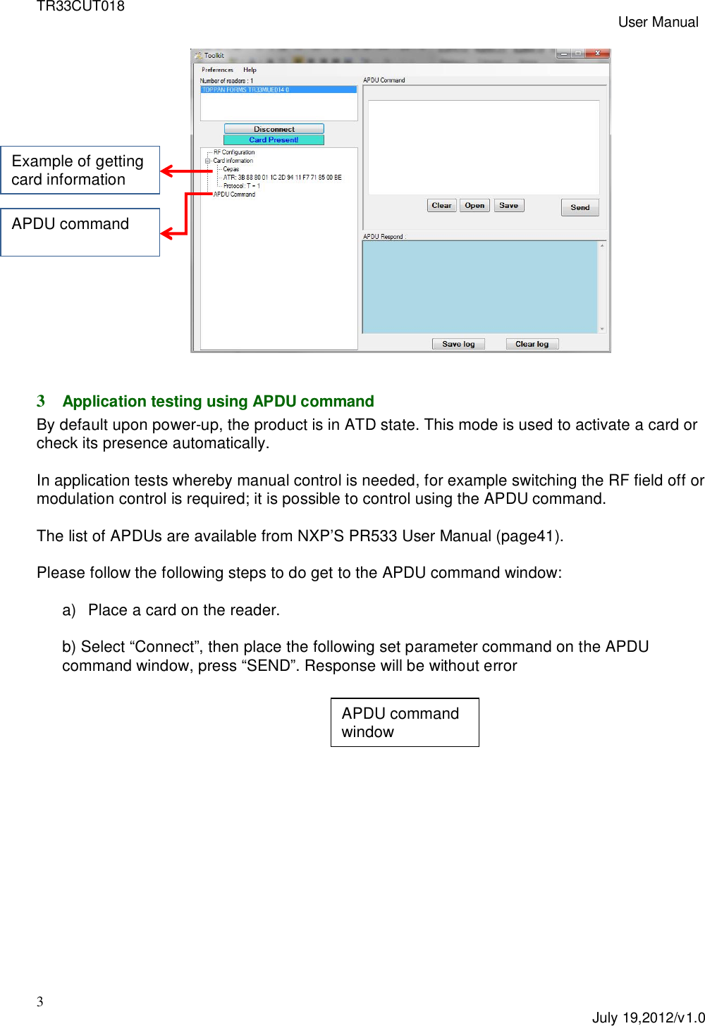 TR33CUT018 User Manual3July 19,2012/v1.03Application testing using APDU commandBy default upon power-up, the product is in ATD state. This mode is used to activate a card orcheck its presence automatically.In application tests whereby manual control is needed, for example switching the RF field off ormodulation control is required; it is possible to control using the APDU command.The list of APDUs are available from NXP&rsquo;S PR533 User Manual (page41).Please follow the following steps to do get to the APDU command window:a)  Place a card on the reader.b) Select &ldquo;Connect&rdquo;, then place the following set parameter command on the APDUcommand window, press &ldquo;SEND&rdquo;. Response will be without errorExample of gettingcard informationAPDU commandAPDU commandwindow