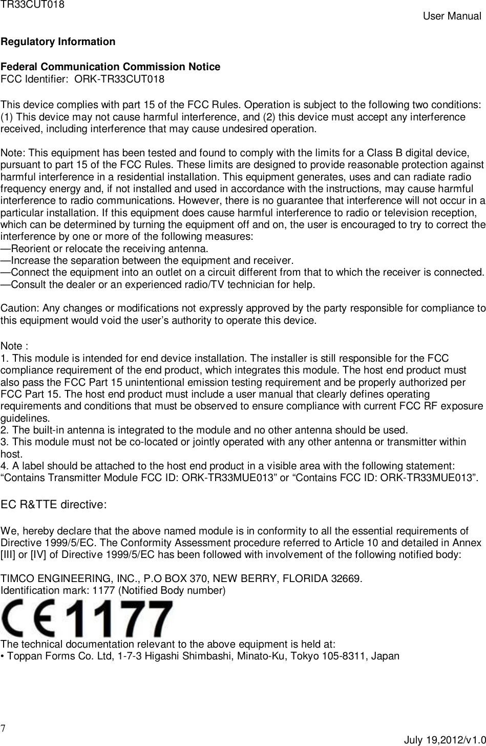 TR33CUT018 User Manual7July 19,2012/v1.0Regulatory InformationFederal Communication Commission NoticeFCC Identifier:  ORK-TR33CUT018This device complies with part 15 of the FCC Rules. Operation is subject to the following two conditions:(1) This device may not cause harmful interference, and (2) this device must accept any interferencereceived, including interference that may cause undesired operation.Note: This equipment has been tested and found to comply with the limits for a Class B digital device,pursuant to part 15 of the FCC Rules. These limits are designed to provide reasonable protection againstharmful interference in a residential installation. This equipment generates, uses and can radiate radiofrequency energy and, if not installed and used in accordance with the instructions, may cause harmfulinterference to radio communications. However, there is no guarantee that interference will not occur in aparticular installation. If this equipment does cause harmful interference to radio or television reception,which can be determined by turning the equipment off and on, the user is encouraged to try to correct theinterference by one or more of the following measures:&mdash;Reorient or relocate the receiving antenna.&mdash;Increase the separation between the equipment and receiver.&mdash;Connect the equipment into an outlet on a circuit different from that to which the receiver is connected.&mdash;Consult the dealer or an experienced radio/TV technician for help.Caution: Any changes or modifications not expressly approved by the party responsible for compliance tothis equipment would void the user&rsquo;s authority to operate this device.Note :1. This module is intended for end device installation. The installer is still responsible for the FCCcompliance requirement of the end product, which integrates this module. The host end product mustalso pass the FCC Part 15 unintentional emission testing requirement and be properly authorized perFCC Part 15. The host end product must include a user manual that clearly defines operatingrequirements and conditions that must be observed to ensure compliance with current FCC RF exposureguidelines.2. The built-in antenna is integrated to the module and no other antenna should be used.3. This module must not be co-located or jointly operated with any other antenna or transmitter withinhost.4. A label should be attached to the host end product in a visible area with the following statement:&ldquo;Contains Transmitter Module FCC ID: ORK-TR33MUE013&rdquo; or &ldquo;Contains FCC ID: ORK-TR33MUE013&rdquo;.EC R&amp;TTE directive:We, hereby declare that the above named module is in conformity to all the essential requirements ofDirective 1999/5/EC. The Conformity Assessment procedure referred to Article 10 and detailed in Annex[III] or [IV] of Directive 1999/5/EC has been followed with involvement of the following notified body:TIMCO ENGINEERING, INC., P.O BOX 370, NEW BERRY, FLORIDA 32669.Identification mark: 1177 (Notified Body number)The technical documentation relevant to the above equipment is held at:&bull; Toppan Forms Co. Ltd, 1-7-3 Higashi Shimbashi, Minato-Ku, Tokyo 105-8311, Japan