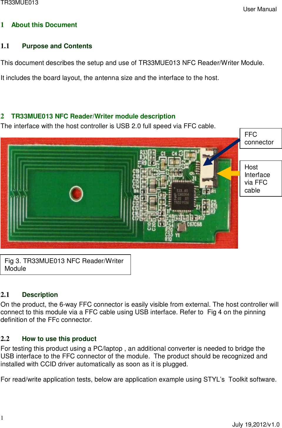 TR33MUE013 User Manual1July 19,2012/v1.01About this Document1.1 Purpose and ContentsThis document describes the setup and use of TR33MUE013 NFC Reader/Writer Module.It includes the board layout, the antenna size and the interface to the host.2TR33MUE013 NFC Reader/Writer module descriptionThe interface with the host controller is USB 2.0 full speed via FFC cable.2.1 DescriptionOn the product, the 6-way FFC connector is easily visible from external. The host controller willconnect to this module via a FFC cable using USB interface. Refer to  Fig 4 on the pinningdefinition of the FFc connector.2.2 How to use this productFor testing this product using a PC/laptop , an additional converter is needed to bridge theUSB interface to the FFC connector of the module.  The product should be recognized andinstalled with CCID driver automatically as soon as it is plugged.For read/write application tests, below are application example using STYL&rsquo;s  Toolkit software.Fig 3. TR33MUE013 NFC Reader/WriterModuleFFCconnectorHostInterfacevia FFCcable