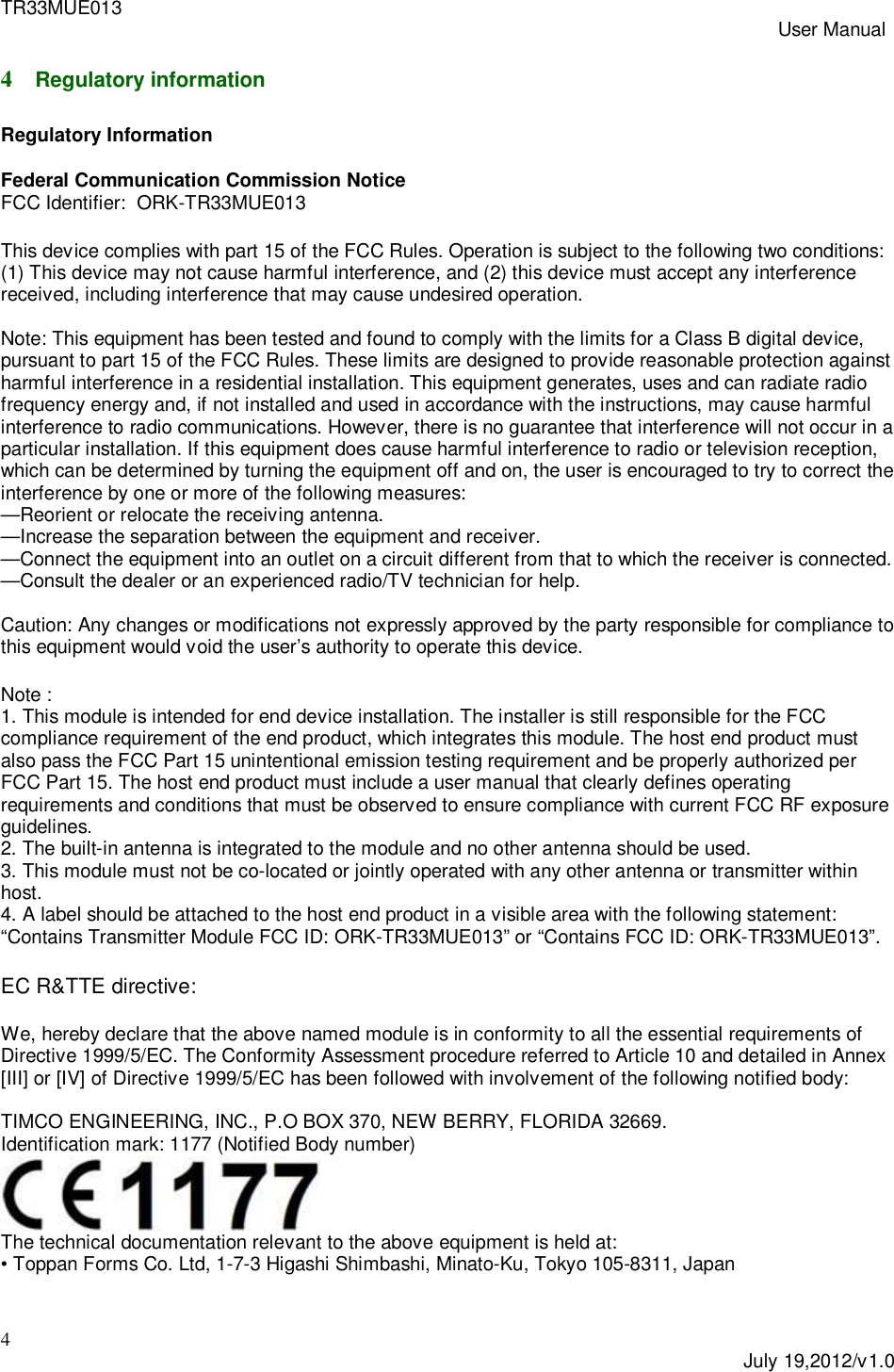 TR33MUE013 User Manual4July 19,2012/v1.04Regulatory informationRegulatory InformationFederal Communication Commission NoticeFCC Identifier:  ORK-TR33MUE013This device complies with part 15 of the FCC Rules. Operation is subject to the following two conditions:(1) This device may not cause harmful interference, and (2) this device must accept any interferencereceived, including interference that may cause undesired operation.Note: This equipment has been tested and found to comply with the limits for a Class B digital device,pursuant to part 15 of the FCC Rules. These limits are designed to provide reasonable protection againstharmful interference in a residential installation. This equipment generates, uses and can radiate radiofrequency energy and, if not installed and used in accordance with the instructions, may cause harmfulinterference to radio communications. However, there is no guarantee that interference will not occur in aparticular installation. If this equipment does cause harmful interference to radio or television reception,which can be determined by turning the equipment off and on, the user is encouraged to try to correct theinterference by one or more of the following measures:&mdash;Reorient or relocate the receiving antenna.&mdash;Increase the separation between the equipment and receiver.&mdash;Connect the equipment into an outlet on a circuit different from that to which the receiver is connected.&mdash;Consult the dealer or an experienced radio/TV technician for help.Caution: Any changes or modifications not expressly approved by the party responsible for compliance tothis equipment would void the user&rsquo;s authority to operate this device.Note :1. This module is intended for end device installation. The installer is still responsible for the FCCcompliance requirement of the end product, which integrates this module. The host end product mustalso pass the FCC Part 15 unintentional emission testing requirement and be properly authorized perFCC Part 15. The host end product must include a user manual that clearly defines operatingrequirements and conditions that must be observed to ensure compliance with current FCC RF exposureguidelines.2. The built-in antenna is integrated to the module and no other antenna should be used.3. This module must not be co-located or jointly operated with any other antenna or transmitter withinhost.4. A label should be attached to the host end product in a visible area with the following statement:&ldquo;Contains Transmitter Module FCC ID: ORK-TR33MUE013&rdquo; or &ldquo;Contains FCC ID: ORK-TR33MUE013&rdquo;.EC R&amp;TTE directive:We, hereby declare that the above named module is in conformity to all the essential requirements ofDirective 1999/5/EC. The Conformity Assessment procedure referred to Article 10 and detailed in Annex[III] or [IV] of Directive 1999/5/EC has been followed with involvement of the following notified body:TIMCO ENGINEERING, INC., P.O BOX 370, NEW BERRY, FLORIDA 32669.Identification mark: 1177 (Notified Body number)The technical documentation relevant to the above equipment is held at:&bull; Toppan Forms Co. Ltd, 1-7-3 Higashi Shimbashi, Minato-Ku, Tokyo 105-8311, Japan