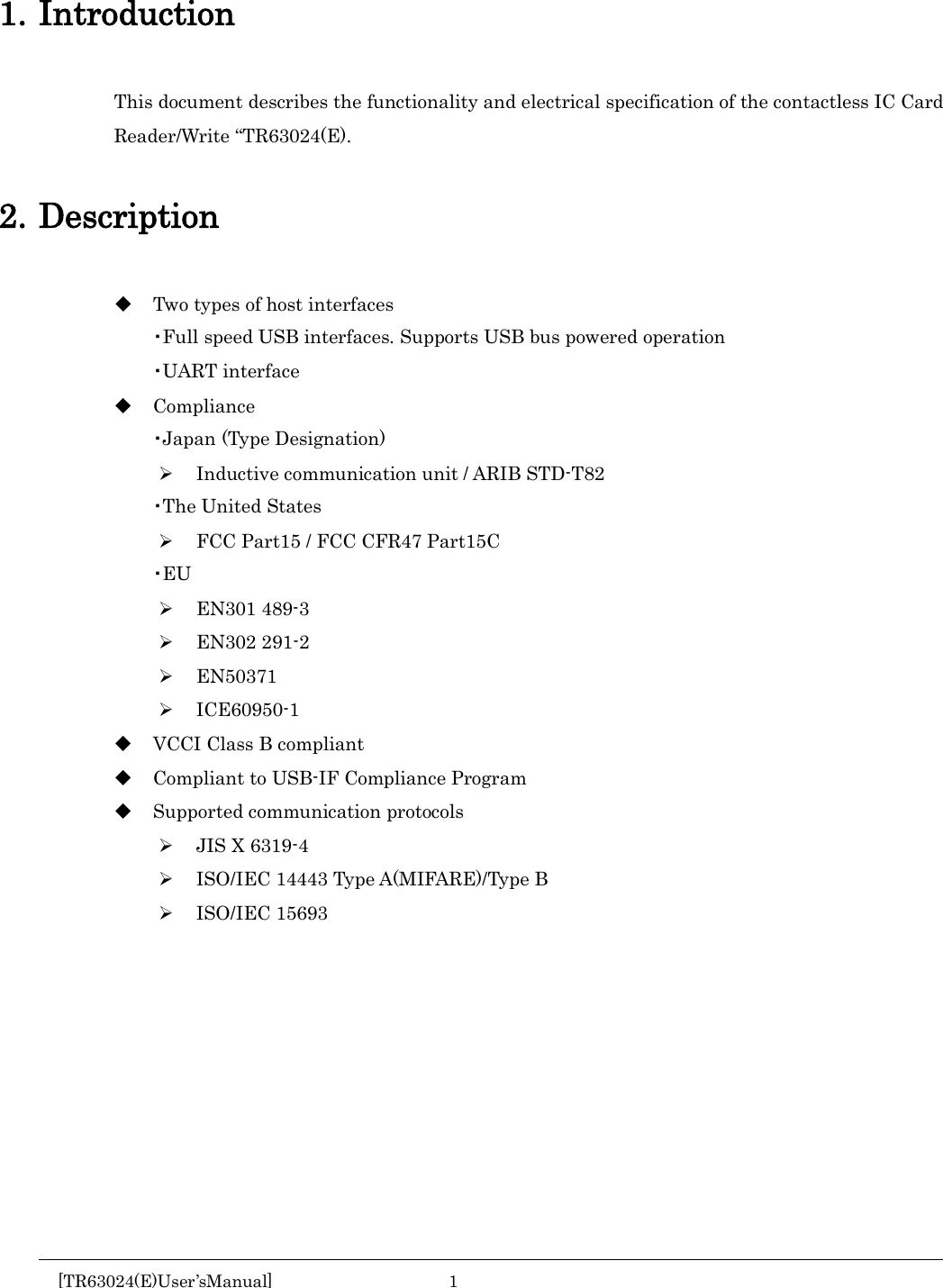    1. Introduction This document describes the functionality and electrical specification of the contactless IC Card Reader/Write &ldquo;TR63024(E).  2. Description  Two types of host interfaces ・Full speed USB interfaces. Supports USB bus powered operation ・UART interface  Compliance ・Japan (Type Designation)  Inductive communication unit / ARIB STD-T82 ・The United States  FCC Part15 / FCC CFR47 Part15C ・EU  EN301 489-3  EN302 291-2  EN50371  ICE60950-1  VCCI Class B compliant  Compliant to USB-IF Compliance Program  Supported communication protocols  JIS X 6319-4  ISO/IEC 14443 Type A(MIFARE)/Type B  ISO/IEC 15693      [TR63024(E)User&rsquo;sManual]  1       