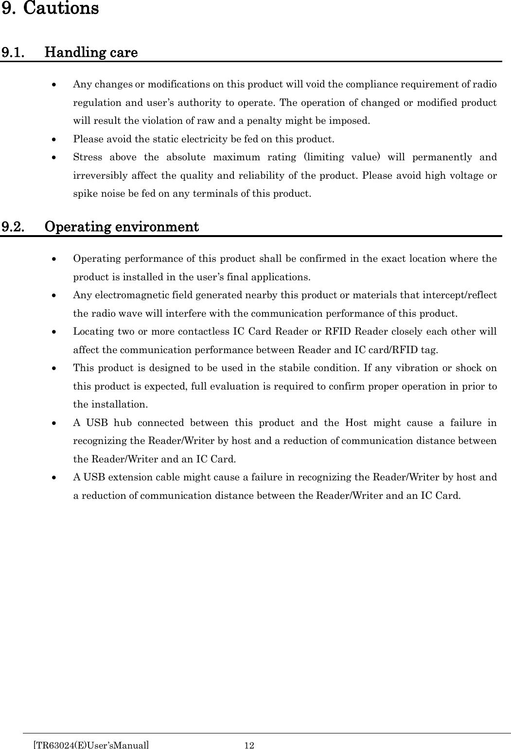  9. Cautions 9.1. Handling care &bull; Any changes or modifications on this product will void the compliance requirement of radio regulation and user&rsquo;s authority to operate. The operation of changed or modified product will result the violation of raw and a penalty might be imposed. &bull; Please avoid the static electricity be fed on this product. &bull; Stress above the absolute maximum rating (limiting value) will permanently and irreversibly affect the quality and reliability of the product. Please avoid high voltage or spike noise be fed on any terminals of this product.  9.2. Operating environment &bull; Operating performance of this product shall be confirmed in the exact location where the product is installed in the user&rsquo;s final applications. &bull; Any electromagnetic field generated nearby this product or materials that intercept/reflect the radio wave will interfere with the communication performance of this product.   &bull; Locating two or more contactless IC Card Reader or RFID Reader closely each other will affect the communication performance between Reader and IC card/RFID tag. &bull; This product is designed to be used in the stabile condition. If any vibration or shock on this product is expected, full evaluation is required to confirm proper operation in prior to the installation. &bull; A USB hub connected between this product and the Host might cause a failure in recognizing the Reader/Writer by host and a reduction of communication distance between the Reader/Writer and an IC Card. &bull; A USB extension cable might cause a failure in recognizing the Reader/Writer by host and a reduction of communication distance between the Reader/Writer and an IC Card.       [TR63024(E)User&rsquo;sManual] 12        