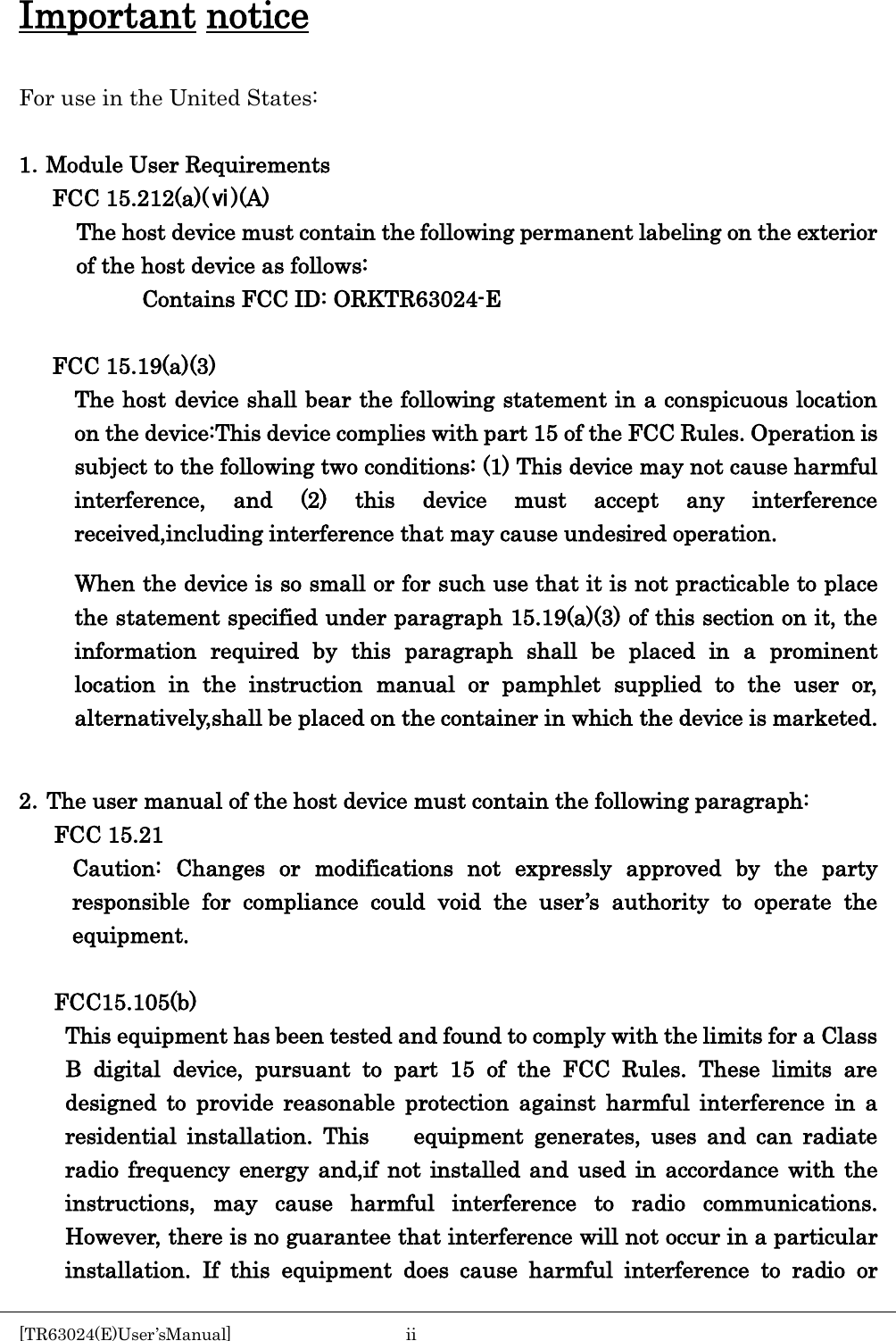    Important notice  For use in the United States:  1．Module User Requirements FCC 15.212(a)(ⅵ)(A) The host device must contain the following permanent labeling on the exterior of the host device as follows: Contains FCC ID: ORKTR63024-E  FCC 15.19(a)(3) The host device shall bear the following statement in a conspicuous location on the device:This device complies with part 15 of the FCC Rules. Operation is subject to the following two conditions: (1) This device may not cause harmful interference, and (2) this device must accept any interference received,including interference that may cause undesired operation. When the device is so small or for such use that it is not practicable to place the statement specified under paragraph 15.19(a)(3) of this section on it, the information required by this paragraph shall be placed in a prominent location in the instruction manual or pamphlet supplied to the user or, alternatively,shall be placed on the container in which the device is marketed.  2．The user manual of the host device must contain the following paragraph: FCC 15.21 Caution: Changes or modifications not expressly approved by the party responsible for compliance could void the user&rsquo;s authority to operate the equipment.  FCC15.105(b) This equipment has been tested and found to comply with the limits for a Class B digital device, pursuant to part 15 of the FCC Rules. These limits are designed to provide reasonable protection against harmful interference in a residential installation. This    equipment generates, uses and can radiate radio frequency energy and,if not installed and used in accordance with the instructions, may cause harmful interference to radio communications. However, there is no guarantee that interference will not occur in a particular   installation. If this equipment does cause harmful interference to radio or [TR63024(E)User&rsquo;sManual]  ii       