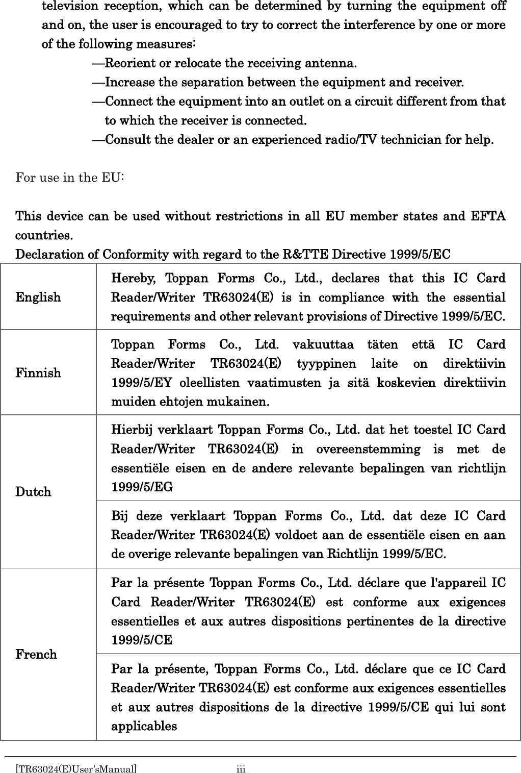    television reception, which can be determined by turning the equipment off and on, the user is encouraged to try to correct the interference by one or more of the following measures:             &mdash;Reorient or relocate the receiving antenna.             &mdash;Increase the separation between the equipment and receiver.             &mdash;Connect the equipment into an outlet on a circuit different from that to which the receiver is connected.             &mdash;Consult the dealer or an experienced radio/TV technician for help.  For use in the EU:  This device can be used without restrictions in all EU member states and EFTA countries. Declaration of Conformity with regard to the R&amp;TTE Directive 1999/5/EC English Hereby, Toppan Forms Co., Ltd., declares that this IC Card Reader/Writer TR63024(E) is in compliance with the essential requirements and other relevant provisions of Directive 1999/5/EC. Finnish Toppan Forms Co., Ltd. vakuuttaa t&auml;ten ett&auml; IC Card Reader/Writer TR63024(E) tyyppinen laite on direktiivin 1999/5/EY oleellisten vaatimusten ja sit&auml; koskevien direktiivin muiden ehtojen mukainen. Dutch Hierbij verklaart Toppan Forms Co., Ltd. dat het toestel IC Card Reader/Writer TR63024(E) in overeenstemming is met de essenti&euml;le eisen en de andere relevante bepalingen van richtlijn 1999/5/EG Bij deze verklaart Toppan Forms Co., Ltd. dat deze IC Card Reader/Writer TR63024(E) voldoet aan de essenti&euml;le eisen en aan de overige relevante bepalingen van Richtlijn 1999/5/EC. French Par la pr&eacute;sente Toppan Forms Co., Ltd. d&eacute;clare que l'appareil IC Card Reader/Writer TR63024(E) est conforme aux exigences essentielles et aux autres dispositions pertinentes de la directive 1999/5/CE Par la pr&eacute;sente, Toppan Forms Co., Ltd. d&eacute;clare que ce IC Card Reader/Writer TR63024(E) est conforme aux exigences essentielles et aux autres dispositions de la directive 1999/5/CE qui lui sont applicables [TR63024(E)User&rsquo;sManual]  iii       
