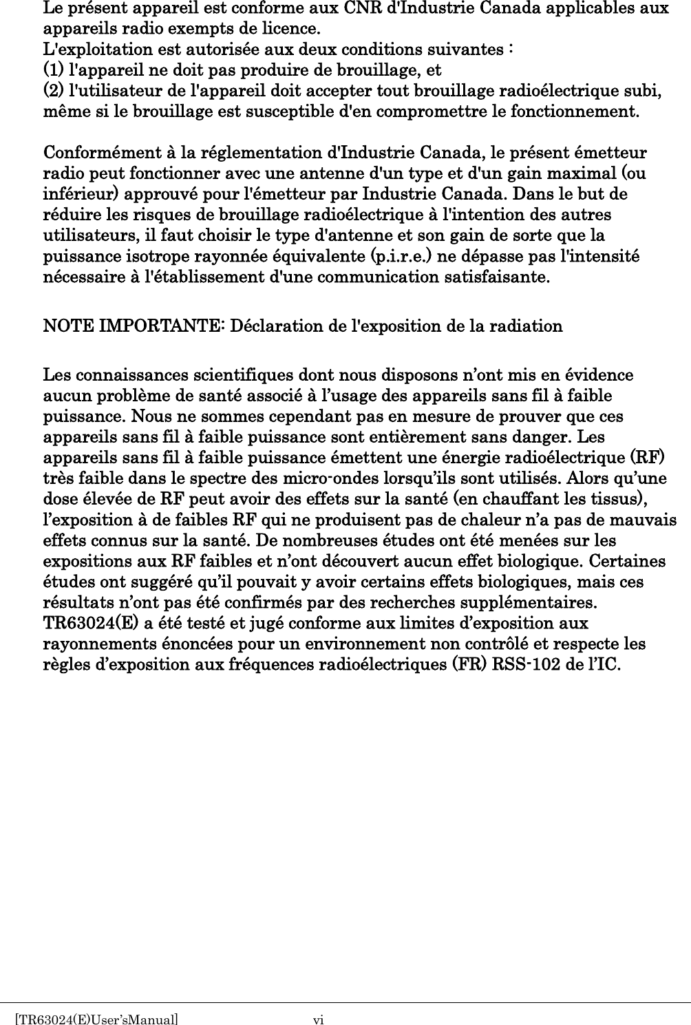     Le pr&eacute;sent appareil est conforme aux CNR d'Industrie Canada applicables aux appareils radio exempts de licence. L'exploitation est autoris&eacute;e aux deux conditions suivantes :   (1) l'appareil ne doit pas produire de brouillage, et   (2) l'utilisateur de l'appareil doit accepter tout brouillage radio&eacute;lectrique subi, m&ecirc;me si le brouillage est susceptible d'en compromettre le fonctionnement.  Conform&eacute;ment &agrave; la r&eacute;glementation d'Industrie Canada, le pr&eacute;sent &eacute;metteur radio peut fonctionner avec une antenne d'un type et d'un gain maximal (ou inf&eacute;rieur) approuv&eacute; pour l'&eacute;metteur par Industrie Canada. Dans le but de r&eacute;duire les risques de brouillage radio&eacute;lectrique &agrave; l'intention des autres utilisateurs, il faut choisir le type d'antenne et son gain de sorte que la puissance isotrope rayonn&eacute;e &eacute;quivalente (p.i.r.e.) ne d&eacute;passe pas l'intensit&eacute; n&eacute;cessaire &agrave; l'&eacute;tablissement d'une communication satisfaisante.  NOTE IMPORTANTE: D&eacute;claration de l'exposition de la radiation  Les connaissances scientifiques dont nous disposons n&rsquo;ont mis en &eacute;vidence aucun probl&egrave;me de sant&eacute; associ&eacute; &agrave; l&rsquo;usage des appareils sans fil &agrave; faible puissance. Nous ne sommes cependant pas en mesure de prouver que ces appareils sans fil &agrave; faible puissance sont enti&egrave;rement sans danger. Les appareils sans fil &agrave; faible puissance &eacute;mettent une &eacute;nergie radio&eacute;lectrique (RF) tr&egrave;s faible dans le spectre des micro-ondes lorsqu&rsquo;ils sont utilis&eacute;s. Alors qu&rsquo;une dose &eacute;lev&eacute;e de RF peut avoir des effets sur la sant&eacute; (en chauffant les tissus), l&rsquo;exposition &agrave; de faibles RF qui ne produisent pas de chaleur n&rsquo;a pas de mauvais effets connus sur la sant&eacute;. De nombreuses &eacute;tudes ont &eacute;t&eacute; men&eacute;es sur les expositions aux RF faibles et n&rsquo;ont d&eacute;couvert aucun effet biologique. Certaines &eacute;tudes ont sugg&eacute;r&eacute; qu&rsquo;il pouvait y avoir certains effets biologiques, mais ces r&eacute;sultats n&rsquo;ont pas &eacute;t&eacute; confirm&eacute;s par des recherches suppl&eacute;mentaires. TR63024(E) a &eacute;t&eacute; test&eacute; et jug&eacute; conforme aux limites d&rsquo;exposition aux rayonnements &eacute;nonc&eacute;es pour un environnement non contr&ocirc;l&eacute; et respecte les r&egrave;gles d&rsquo;exposition aux fr&eacute;quences radio&eacute;lectriques (FR) RSS-102 de l&rsquo;IC.    [TR63024(E)User&rsquo;sManual]  vi       