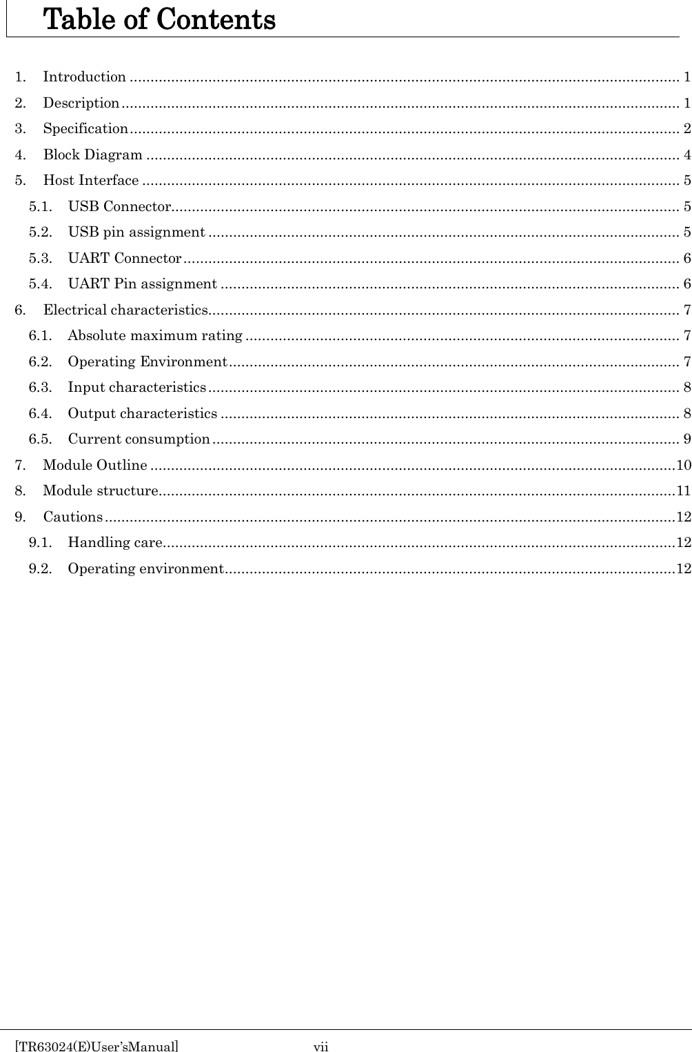    Table of Contents  1. Introduction ..................................................................................................................................... 1 2. Description ....................................................................................................................................... 1 3.  Specification ..................................................................................................................................... 2 4. Block Diagram ................................................................................................................................. 4 5. Host Interface .................................................................................................................................. 5 5.1. USB Connector........................................................................................................................... 5 5.2. USB pin assignment .................................................................................................................. 5 5.3. UART Connector ........................................................................................................................ 6 5.4. UART Pin assignment ............................................................................................................... 6 6. Electrical characteristics.................................................................................................................. 7 6.1. Absolute maximum rating ......................................................................................................... 7 6.2.  Operating Environment ............................................................................................................. 7 6.3. Input characteristics .................................................................................................................. 8 6.4. Output characteristics ............................................................................................................... 8 6.5. Current consumption ................................................................................................................. 9 7. Module Outline ...............................................................................................................................10 8. Module structure ............................................................................................................................. 11 9. Cautions ..........................................................................................................................................12 9.1. Handling care ............................................................................................................................12 9.2. Operating environment .............................................................................................................12     [TR63024(E)User&rsquo;sManual]  vii       