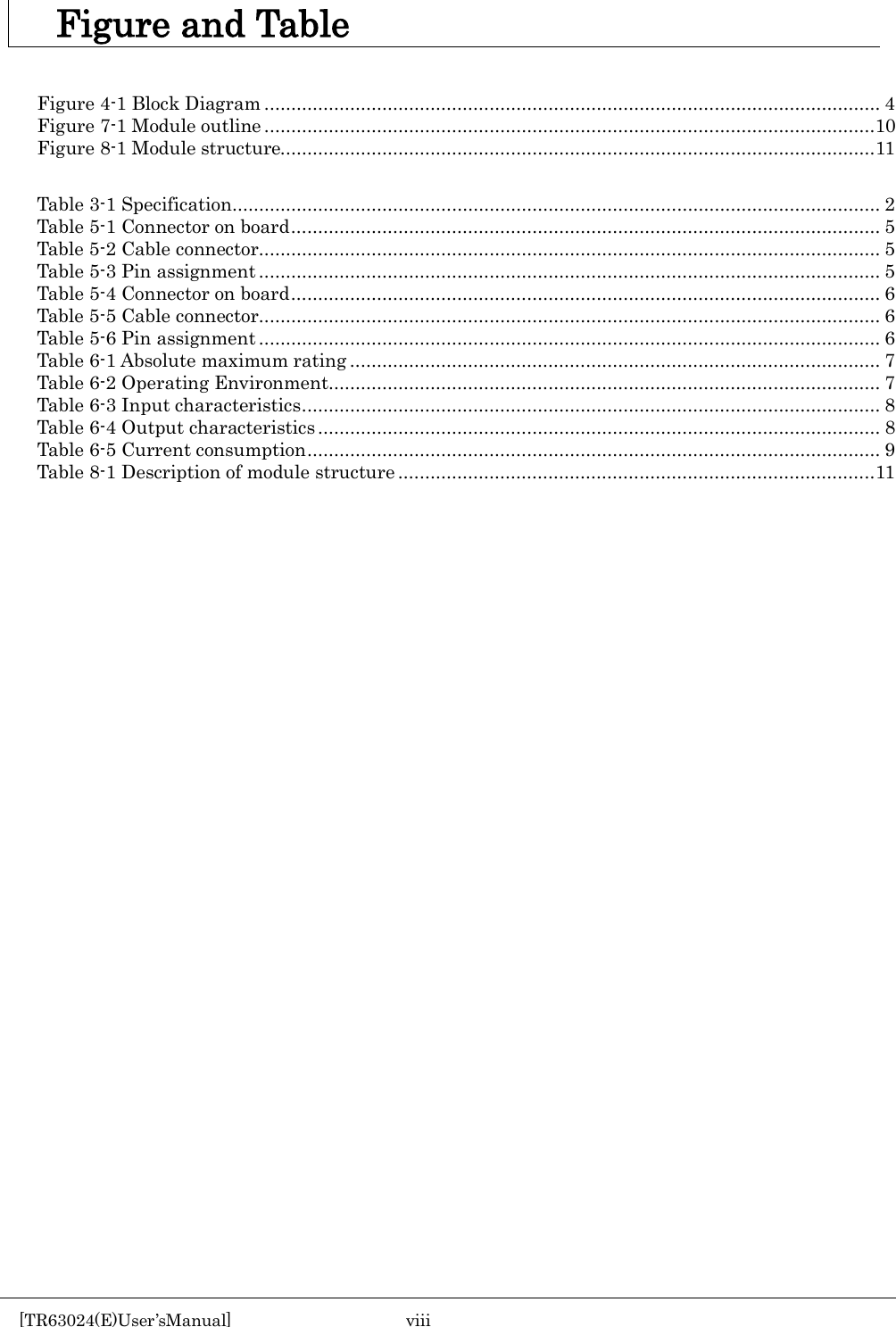     Figure and Table   Figure 4-1 Block Diagram ................................................................................................................... 4 Figure 7-1 Module outline ..................................................................................................................10 Figure 8-1 Module structure............................................................................................................... 11  Table 3-1 Specification ......................................................................................................................... 2 Table 5-1 Connector on board .............................................................................................................. 5 Table 5-2 Cable connector .................................................................................................................... 5 Table 5-3 Pin assignment .................................................................................................................... 5 Table 5-4 Connector on board .............................................................................................................. 6 Table 5-5 Cable connector .................................................................................................................... 6 Table 5-6 Pin assignment .................................................................................................................... 6 Table 6-1 Absolute maximum rating ................................................................................................... 7 Table 6-2 Operating Environment ....................................................................................................... 7 Table 6-3 Input characteristics ............................................................................................................ 8 Table 6-4 Output characteristics ......................................................................................................... 8 Table 6-5 Current consumption ........................................................................................................... 9 Table 8-1 Description of module structure ......................................................................................... 11    [TR63024(E)User&rsquo;sManual]  viii       