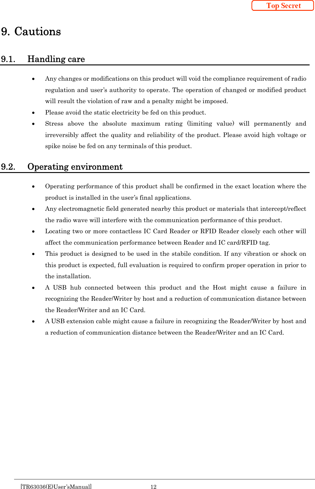  [TR63036(E)User&rsquo;sManual] 12      9. Cautions 9.1. Handling care  Any changes or modifications on this product will void the compliance requirement of radio regulation and user&rsquo;s authority to operate. The operation of changed or modified product will result the violation of raw and a penalty might be imposed.   Please avoid the static electricity be fed on this product.  Stress above the absolute maximum rating (limiting value) will permanently and irreversibly affect the quality and reliability of the product. Please avoid high voltage or spike noise be fed on any terminals of this product.  9.2. Operating environment  Operating performance of this product shall be confirmed in the exact location where the product is installed in the user&rsquo;s final applications.  Any electromagnetic field generated nearby this product or materials that intercept/reflect the radio wave will interfere with the communication performance of this product.    Locating two or more contactless IC Card Reader or RFID Reader closely each other will affect the communication performance between Reader and IC card/RFID tag.  This product is designed to be used in the stabile condition. If any vibration or shock on this product is expected, full evaluation is required to confirm proper operation in prior to the installation.  A USB hub connected between this product and the Host might cause a failure in recognizing the Reader/Writer by host and a reduction of communication distance between the Reader/Writer and an IC Card.  A USB extension cable might cause a failure in recognizing the Reader/Writer by host and a reduction of communication distance between the Reader/Writer and an IC Card.      