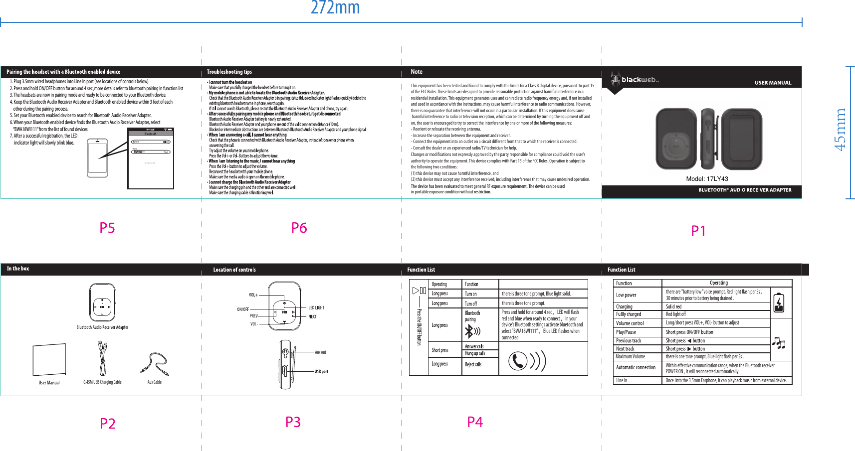 BWA18WI111NoteThis equipment has been tested and found to comply with the limits for a Class B digital device, pursuant  to part 15 of the FCC Rules. These limits are designed to provide reasonable protection against harmful interference in a residential installation. This equipment generates uses and can radiate radio frequency energy and, if not installed and used in accordance with the instructions, may cause harmful interference to radio communications. However, there is no guarantee that interference will not occur in a particular  installation. If this equipment does cause harmful interference to radio or television reception, which can be determined by turning the equipment off and on, the user is encouraged to try to correct the interference by one or more of the following measures:- Reorient or relocate the receiving antenna.- Increase the separation between the equipment and receiver.- Connect the equipment into an outlet on a circuit different from that to which the receiver is connected.- Consult the dealer or an experienced radio/TV technician for help.Changes or modifications not expressly approved by the party responsible for compliance could void the user's authority to operate the equipment. This device complies with Part 15 of the FCC Rules. Operation is subject to the following two conditions:(1) this device may not cause harmful interference, and(2) this device must accept any interference received, including interference that may cause undesired operation.Press and hold for around 4 sec，LED will flash red and blue when ready to connect，In your device&lsquo;s Bluetooth settings activate bluetooth and select &rdquo;BWA18WI111&rdquo;，Blue LED flashes when connectedthere are "battery low "voice prompt, Red light flash per 5s ,30 minutes prior to battery being drained .Long/short press VOL+, VOL- button to adjustRed light offWithin effective communication range, when the Bluetooth receiver POWER ON , it will reconnected automatically.Line in Once  into the 3.5mm Earphone, it can playback music from external device.Maximum Volume there is one tone prompt, Blue light flash per 5s .there is three tone prompt, Blue light solid.there is three tone prompt.Aux CableAux out0.45M USB Charging Cable1. Plug 3.5mm wired headphones into Line In port (see locations of controls below).2. Press and hold ON/OFF button for around 4 sec ,more details refer to bluetooth pairing in function list3. The headsets are now in pairing mode and ready to be connected to your Bluetooth device.4. Keep the Bluetooth Audio Receiver Adapter and Bluetooth enabled device within 3 feet of each    other during the pairing process.5. Set your Bluetooth enabled device to search for Bluetooth Audio Receiver Adapter.6. When your Bluetooth enabled device ﬁnds the Bluetooth Audio Receiver Adapter, select    &ldquo;BWA18WI111&rdquo; from the list of found devices.7. After a successful registration, the LED      indicator light will slowly blink blue.         272mm45mmModel: 17LY43The device has been evaluated to meet general RF exposure requirement. The device can be usedin portable exposure condition without restriction.