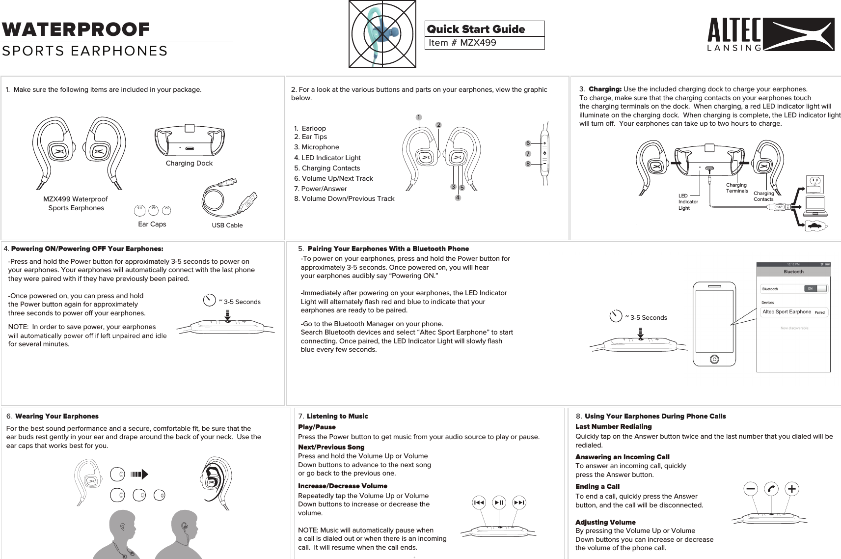 1.  Ma 2. For a look at the various buttons and parts on your earphones, view the graphic below.ke sure the following items are included in your package.MZX499 Waterproof Sports EarphonesCharging DockEar CapsItem # MZX499Quick Start Guide3.  Charging: Use the included charging dock to charge your earphones. To charge, make sure that the charging contacts on your earphones touchthe charging terminals on the dock.  When charging, a red LED indicator light will illuminate on the charging dock.  When charging is complete, the LED indicator light will turn o.  Your earphones can take up to two hours to charge. 4. Powering ON/Powering OFF Your Earphones:6. Wearing Your Earphones 7. Listening to Music 8. Using Your Earphones During Phone CallsWATERPROOF Play/PausePress the Power button to get music from your audio source to play or pause. Next/Previous SongPress and hold the Volume Up or VolumeDown buttons to advance to the next song or go back to the previous one.Increase/Decrease VolumeRepeatedly tap the Volume Up or VolumeDown buttons to increase or decrease thevolume.NOTE: Music will automatically pause when a call is dialed out or when there is an incomingcall.  It will resume when the call ends.For the best sound performance and a secure, comfortable ﬁt, be sure that the ear buds rest gently in your ear and drape around the back of your neck.  Use theear caps that works best for you. -Press and hold the Power button for approximately 3-5 seconds to power on your earphones. Your earphones will automatically connect with the last phonethey were paired with if they have previously been paired.  -Once powered on, you can press and hold the Power button again for approximately three seconds to power o your earphones.NOTE:  In order to save power, your earphones for several minutes.~ 3-5 Seconds~ 3-5 SecondsUSB CableLast Number RedialingQuickly tap on the Answer button twice and the last number that you dialed will be redialed.Answering an Incoming CallTo answer an incoming call, quickly press the Answer button.Ending a CallTo end a call, quickly press the Answer button, and the call will be disconnected.Adjusting VolumeBy pressing the Volume Up or Volume Down buttons you can increase or decrease the volume of the phone call.SPORTS EARPHONES1.  Earloop2. Ear Tips6. Volume Up/Next Track7. Power/Answer 8. Volume Down/Previous Track5. Charging Contacts3. Microphone4. LED Indicator LightCharging ContactsLED IndicatorLightCharging Terminals5.  Pairing Your Earphones With a Bluetooth Phone-To power on your earphones, press and hold the Power button forapproximately 3-5 seconds. Once powered on, you will hearyour earphones audibly say &ldquo;Powering ON.&rdquo; -Immediately after powering on your earphones, the LED IndicatorLight will alternately ﬂash red and blue to indicate that yourearphones are ready to be paired.-Go to the Bluetooth Manager on your phone.Search Bluetooth devices and select &ldquo;Altec Sport Earphone&rdquo; to startconnecting. Once paired, the LED Indicator Light will slowly ﬂashblue every few seconds.Altec Sport Earphone12345678