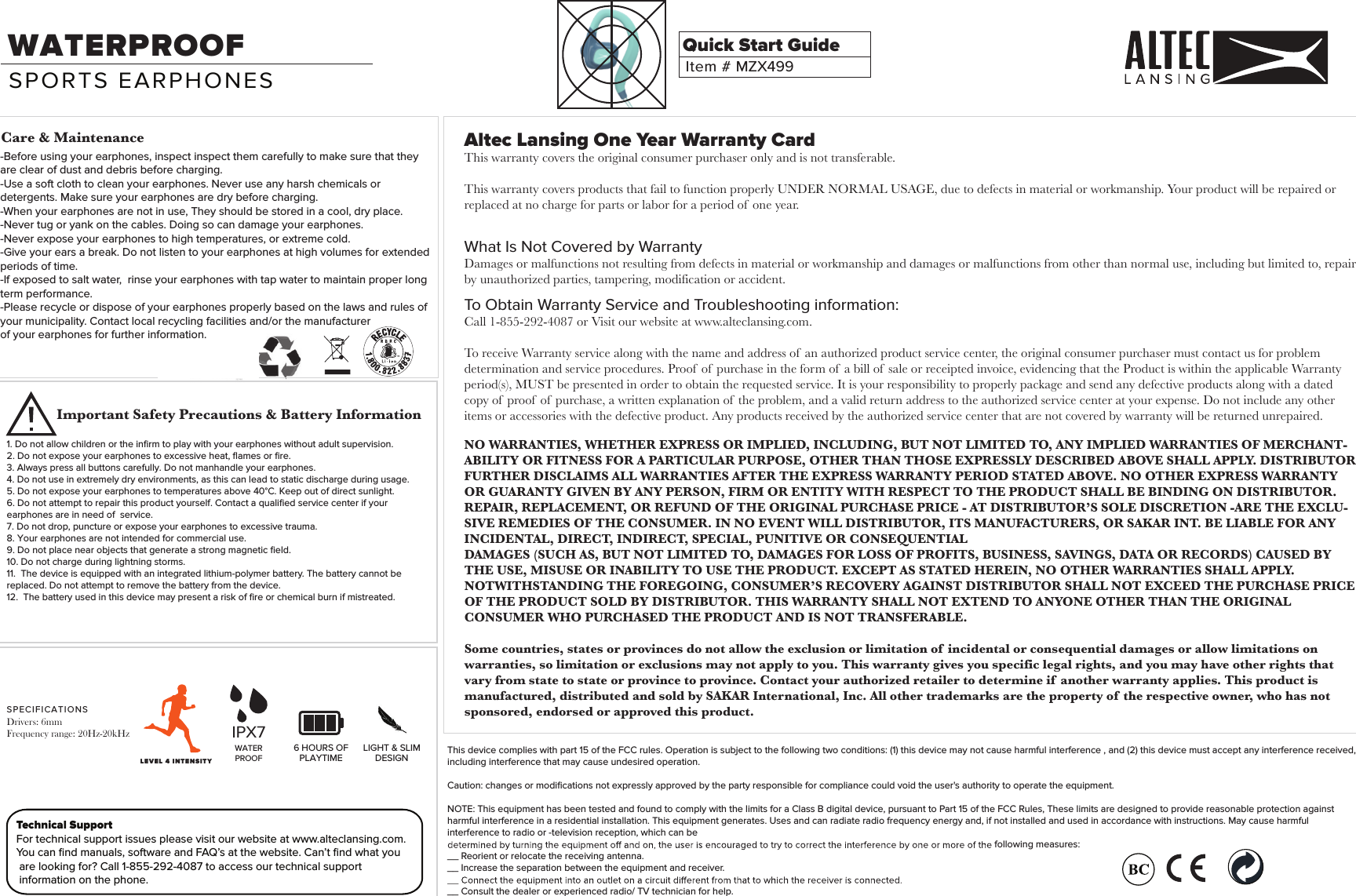    Altec Lansing One Year Warranty CardThis warranty covers the original consumer purchaser only and is not transferable.   This warranty covers products that fail to function properly UNDER NORMAL USAGE, due to defects in material or workmanship. Your product will be repaired or replaced at no charge for parts or labor for a period of  one year.What Is Not Covered by WarrantyDamages or malfunctions not resulting from defects in material or workmanship and damages or malfunctions from other than normal use, including but limited to, repair by unauthorized parties, tampering, modification or accident.To Obtain Warranty Service and Troubleshooting information:Call 1-855-292-4087 or Visit our website at www.alteclansing.com.To receive Warranty service along with the name and address of  an authorized product service center, the original consumer purchaser must contact us for problem determination and service procedures. Proof  of  purchase in the form of  a bill of  sale or receipted invoice, evidencing that the Product is within the applicable Warranty period(s), MUST be presented in order to obtain the requested service. It is your responsibility to properly package and send any defective products along with a dated copy of  proof  of  purchase, a written explanation of  the problem, and a valid return address to the authorized service center at your expense. Do not include any other items or accessories with the defective product. Any products received by the authorized service center that are not covered by warranty will be returned unrepaired.NO WARRANTIES, WHETHER EXPRESS OR IMPLIED, INCLUDING, BUT NOT LIMITED TO, ANY IMPLIED WARRANTIES OF MERCHANT-ABILITY OR FITNESS FOR A PARTICULAR PURPOSE, OTHER THAN THOSE EXPRESSLY DESCRIBED ABOVE SHALL APPLY. DISTRIBUTOR FURTHER DISCLAIMS ALL WARRANTIES AFTER THE EXPRESS WARRANTY PERIOD STATED ABOVE. NO OTHER EXPRESS WARRANTY OR GUARANTY GIVEN BY ANY PERSON, FIRM OR ENTITY WITH RESPECT TO THE PRODUCT SHALL BE BINDING ON DISTRIBUTOR. REPAIR, REPLACEMENT, OR REFUND OF THE ORIGINAL PURCHASE PRICE - AT DISTRIBUTOR&rsquo;S SOLE DISCRETION -ARE THE EXCLU-SIVE REMEDIES OF THE CONSUMER. IN NO EVENT WILL DISTRIBUTOR, ITS MANUFACTURERS, OR SAKAR INT. BE LIABLE FOR ANY INCIDENTAL, DIRECT, INDIRECT, SPECIAL, PUNITIVE OR CONSEQUENTIALDAMAGES (SUCH AS, BUT NOT LIMITED TO, DAMAGES FOR LOSS OF PROFITS, BUSINESS, SAVINGS, DATA OR RECORDS) CAUSED BY THE USE, MISUSE OR INABILITY TO USE THE PRODUCT. EXCEPT AS STATED HEREIN, NO OTHER WARRANTIES SHALL APPLY. NOTWITHSTANDING THE FOREGOING, CONSUMER&rsquo;S RECOVERY AGAINST DISTRIBUTOR SHALL NOT EXCEED THE PURCHASE PRICE OF THE PRODUCT SOLD BY DISTRIBUTOR. THIS WARRANTY SHALL NOT EXTEND TO ANYONE OTHER THAN THE ORIGINAL CONSUMER WHO PURCHASED THE PRODUCT AND IS NOT TRANSFERABLE.Some countries, states or provinces do not allow the exclusion or limitation of  incidental or consequential damages or allow limitations on warranties, so limitation or exclusions may not apply to you. This warranty gives you specific legal rights, and you may have other rights that vary from state to state or province to province. Contact your authorized retailer to determine if  another warranty applies. This product is manufactured, distributed and sold by SAKAR International, Inc. All other trademarks are the property of  the respective owner, who has not sponsored, endorsed or approved this product.This device complies with part 15 of the FCC rules. Operation is subject to the following two conditions: (1) this device may not cause harmful interference , and (2) this device must accept any interference received, including interference that may cause undesired operation.Caution: changes or modiﬁcations not expressly approved by the party responsible for compliance could void the user's authority to operate the equipment.NOTE: This equipment has been tested and found to comply with the limits for a Class B digital device, pursuant to Part 15 of the FCC Rules, These limits are designed to provide reasonable protection against harmful interference in a residential installation. This equipment generates. Uses and can radiate radio frequency energy and, if not installed and used in accordance with instructions. May cause harmful interference to radio or -television reception, which can befollowing measures:__ Reorient or relocate the receiving antenna.__ Increase the separation between the equipment and receiver.__ Consult the dealer or experienced radio/ TV technician for help.Technical SupportFor technical support issues please visit our website at www.alteclansing.com. You can ﬁnd manuals, software and FAQ&rsquo;s at the website. Can&rsquo;t ﬁnd what you are looking for? Call 1-855-292-4087 to access our technical support information on the phone.Item # MZX499Quick Start GuideWATERPROOFSPORTS EARPHONES1. Do not allow children or the inﬁrm to play with your earphones without adult supervision.2. Do not expose your earphones to excessive heat, ﬂames or ﬁre.3. Always press all buttons carefully. Do not manhandle your earphones.4. Do not use in extremely dry environments, as this can lead to static discharge during usage.5. Do not expose your earphones to temperatures above 40&deg;C. Keep out of direct sunlight.6. Do not attempt to repair this product yourself. Contact a qualiﬁed service center if your earphones are in need of  service.7. Do not drop, puncture or expose your earphones to excessive trauma.8. Your earphones are not intended for commercial use.9. Do not place near objects that generate a strong magnetic ﬁeld.10. Do not charge during lightning storms.11.  The device is equipped with an integrated lithium-polymer battery. The battery cannot be replaced. Do not attempt to remove the battery from the device. 12.  The battery used in this device may present a risk of ﬁre or chemical burn if mistreated.Care &amp; MaintenanceImportant Safety Precautions &amp; Battery Information6 HOURS OFPLAYTIMELIGHT &amp; SLIMDESIGN-Before using your earphones, inspect inspect them carefully to make sure that they are clear of dust and debris before charging.-Use a soft cloth to clean your earphones. Never use any harsh chemicals or detergents. Make sure your earphones are dry before charging.-When your earphones are not in use, They should be stored in a cool, dry place.-Never tug or yank on the cables. Doing so can damage your earphones.-Never expose your earphones to high temperatures, or extreme cold.-Give your ears a break. Do not listen to your earphones at high volumes for extended periods of time.-If exposed to salt water,  rinse your earphones with tap water to maintain proper long term performance.-Please recycle or dispose of your earphones properly based on the laws and rules of your municipality. Contact local recycling facilities and/or the manufacturerof your earphones for further information. WATERPROOFIPX7LEVEL 4 INTENSITYSPECIFICATIONSDrivers: 6mmFrequency range: 20Hz-20kHz