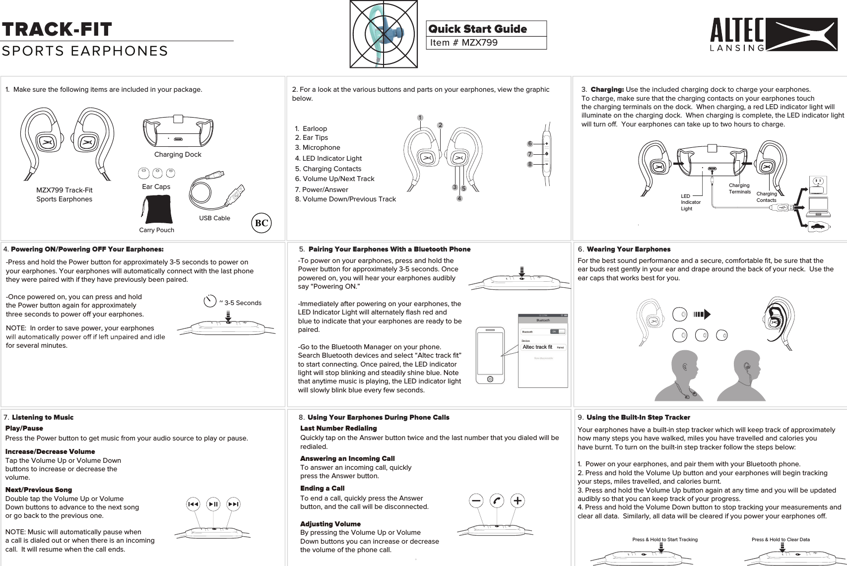 1.  Ma 2. For a look at the various buttons and parts on your earphones, view the graphic below.ke sure the following items are included in your package.MZX799 Track-FitSports EarphonesCharging DockEar CapsItem # MZX799Quick Start Guide3. Charging: Use the included charging dock to charge your earphones. To charge, make sure that the charging contacts on your earphones touchthe charging terminals on the dock.  When charging, a red LED indicator light will illuminate on the charging dock.  When charging is complete, the LED indicator light will turn o.  Your earphones can take up to two hours to charge. 4. Powering ON/Powering OFF Your Earphones: 6. Wearing Your Earphones7. Listening to Music 8. Using Your Earphones During Phone Calls 9. Using the Built-In Step TrackerTRACK-FITPlay/PausePress the Power button to get music from your audio source to play or pause. Next/Previous SongDouble tap the Volume Up or VolumeDown buttons to advance to the next song or go back to the previous one.Increase/Decrease VolumeTap the Volume Up or Volume Down buttons to increase or decrease thevolume.NOTE: Music will automatically pause when a call is dialed out or when there is an incomingcall.  It will resume when the call ends.For the best sound performance and a secure, comfortable ﬁt, be sure that the Your earphones have a built-in step tracker which will keep track of approximatelyhow many steps you have walked, miles you have travelled and calories you have burnt. To turn on the built-in step tracker follow the steps below:1.  Power on your earphones, and pair them with your Bluetooth phone.2. Press and hold the Volume Up button and your earphones will begin tracking your steps, miles travelled, and calories burnt.3. Press and hold the Volume Up button again at any time and you will be updated audibly so that you can keep track of your progress.4. Press and hold the Volume Down button to stop tracking your measurements and clear all data.  Similarly, all data will be cleared if you power your earphones o.ear buds rest gently in your ear and drape around the back of your neck.  Use theear caps that works best for you. -Press and hold the Power button for approximately 3-5 seconds to power on your earphones. Your earphones will automatically connect with the last phonethey were paired with if they have previously been paired.-Once powered on, you can press and hold the Power button again for approximately three seconds to power o your earphones.NOTE:  In order to save power, your earphones for several minutes.~ 3-5 SecondsPress &amp; Hold to Start Tracking Press &amp; Hold to Clear DataUSB CableLast Number RedialingQuickly tap on the Answer button twice and the last number that you dialed will be redialed.Answering an Incoming CallTo answer an incoming call, quickly press the Answer button.Ending a CallTo end a call, quickly press the Answer button, and the call will be disconnected.Adjusting VolumeBy pressing the Volume Up or Volume Down buttons you can increase or decrease the volume of the phone call.SPORTS EARPHONES1.  Earloop2. Ear Tips6. Volume Up/Next Track7. Power/Answer 8. Volume Down/Previous Track5. Charging Contacts3. Microphone4. LED Indicator LightChargingContactsLEDIndicatorLightChargingTerminals5. Pairing Your Earphones With a Bluetooth PhoneAltec track fit12345678-To power on your earphones, press and hold the Power button for approximately 3-5 seconds. Once powered on, you will hear your earphones audibly say &ldquo;Powering ON.&rdquo; -Immediately after powering on your earphones, the LED Indicator Light will alternately ﬂash red and blue to indicate that your earphones are ready to be paired.-Go to the Bluetooth Manager on your phone.Search Bluetooth devices and select &ldquo;Altec track ﬁt&rdquo; to start connecting. Once paired, the LED indicator light will stop blinking and steadily shine blue. Note that anytime music is playing, the LED indicator light will slowly blink blue every few seconds.Carry Pouch