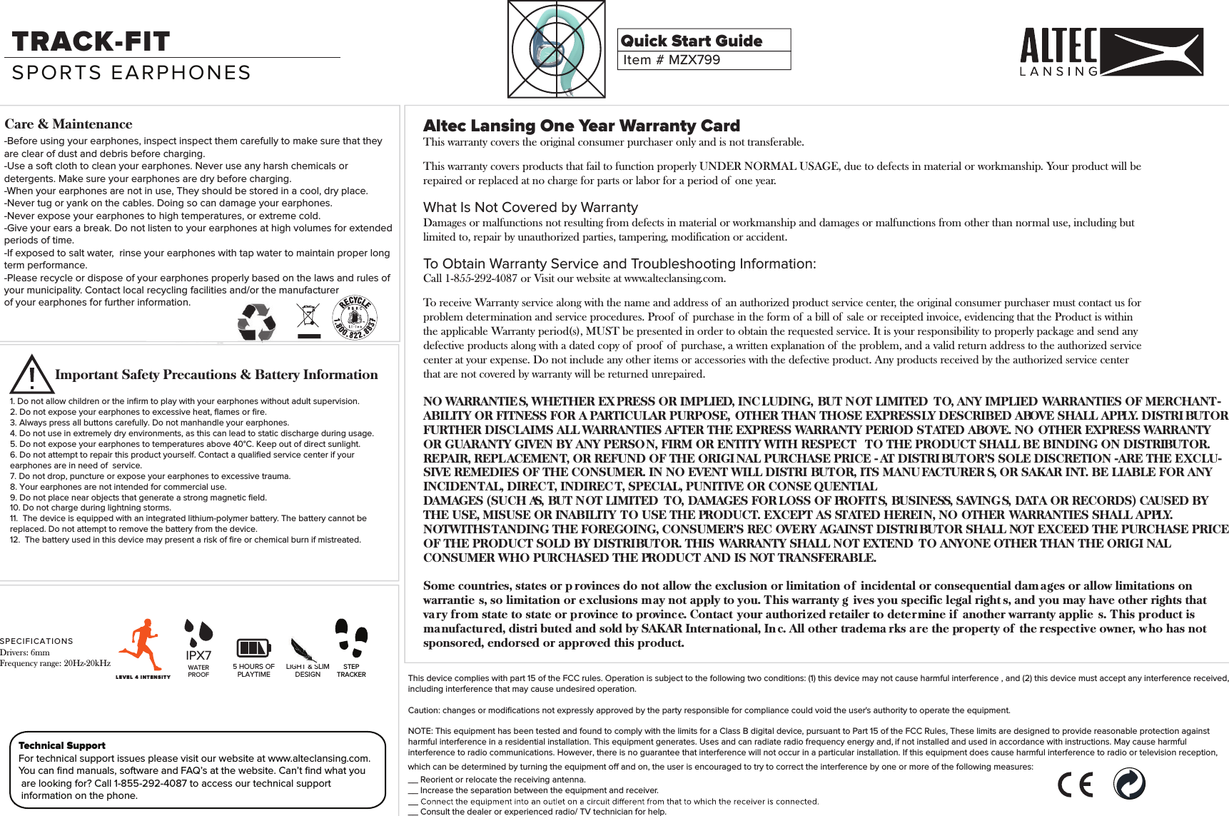 Altec Lansing One Year Warranty CardNO WARRANTIE S, WHETHER EX PRESS OR IMPLIED, INC LUDING, BUT NOT LIMITED  TO, ANY IMPLIED WARRANTIES OF MERCHANT-ABILITY OR FITNESS FOR A PARTICULAR PURPOSE, OTHER THAN THOSE EXPRESSLY DESCRIBED ABOVE SHALL APPLY. DISTRI BUTORFURTHER DISCLAIMS ALL WARRANTIES AFTER THE EXPRESS WARRANTY PERIOD STATED ABOVE. NO OTHER EXPRESS WARRANTYOR GUARANTY GIVEN BY ANY PERSON, FIRM OR ENTITY WITH RESPECT  TO THE PRODUCT SHALL BE BINDING ON DISTRIBUTOR.REPAIR, REPLACEMENT, OR REFUND OF THE ORIGI NAL PURCHASE PRICE - AT DISTRI BUTOR&rsquo;S SOLE DISCRETION -ARE THE EXCLU-SIVE REMEDIES OF THE CONSUMER. IN NO EVENT WILL DISTRI BUTOR, ITS MANU FACTURER S, OR SAKAR INT. BE LIABLE FOR ANY INCIDENTAL, DIRECT, INDIREC T, SPECIAL, PUNITIVE OR CONSE QUENTIALDAMAGES (SUCH AS, BUT NOT LIMITED  TO, DAMAGES FOR LOSS OF PROFITS, BUSINESS, SAVING S, DATA OR RECORDS) CAUSED BY THE USE, MISUSE OR INABILITY TO USE THE PRODUCT. EXCEPT AS STATED HEREIN, NO OTHER WARRANTIES SHALL APPLY.NOTWITHSTANDING THE FOREGOING, CONSUMER&rsquo;S REC OVERY AGAINST DISTRIBUTOR SHALL NOT EXCEED THE PURCHASE PRICE OF THE PRODUCT SOLD BY DISTRIBUTOR. THIS WARRANTY SHALL NOT EXTEND  TO ANYONE OTHER THAN THE ORIGI NALCONSUMER WHO PURCHASED THE PRODUCT AND IS NOT TRANSFERABLE.Some countries, states or p rovinces do not allow the exclusion or limitation of  incidental or consequential dam ages or allow limitations on warrantie s, so limitation or exclusions may not apply to you. This warranty g ives you specific legal right s, and you may have other rights that vary from state to state or province to province. Contact your authorized retailer to determine if  another warranty applie s. This product is manufactured, distri buted and sold by SAKAR International, In c. All other tradema rks are the property of  the respective owner, who has not sponsored, endorsed or approved this product.This device complies with part 15 of the FCC rules. Operation is subject to the following two conditions: (1) this device may not cause harmful interference , and (2) this device must accept any interference received, including interference that may cause undesired operation.Caution: changes or modiﬁcations not expressly approved by the party responsible for compliance could void the user's authority to operate the equipment.NOTE: This equipment has been tested and found to comply with the limits for a Class B digital device, pursuant to Part 15 of the FCC Rules, These limits are designed to provide reasonable protection against harmful interference in a residential installation. This equipment generates. Uses and can radiate radio frequency energy and, if not installed and used in accordance with instructions. May cause harmful interference to radio or -television reception, which can befollowing measures:__ Reorient or relocate the receiving antenna.__ Increase the separation between the equipment and receiver.__ Consult the dealer or experienced radio/ TV technician for help.Technical SupportFor technical support issues please visit our website at www.alteclansing.com.You can ﬁnd manuals, software and FAQ&rsquo;s at the website. Can&rsquo;t ﬁnd what you are looking for? Call 1-855-292-4087 to access our technical support information on the phone.Item #MZX799Quick Start GuideTRACK-FITSPORTS EARPHONES1. Do not allow children or the inﬁrm to play with your earphones without adult supervision.2. Do not expose your earphones to excessive heat, ﬂames or ﬁre.3. Always press all buttons carefully. Do not manhandle your earphones.4. Do not use in extremely dry environments, as this can lead to static discharge during usage.5. Do not expose your earphones to temperatures above 40&deg;C. Keep out of direct sunlight.6. Do not attempt to repair this product yourself. Contact a qualiﬁed service center if your earphones are in need of  service.7. Do not drop, puncture or expose your earphones to excessive trauma.8. Your earphones are not intended for commercial use.9. Do not place near objects that generate a strong magnetic ﬁeld.10. Do not charge during lightning storms.11. The device is equipped with an integrated lithium-polymer battery. The battery cannot be replaced. Do not attempt to remove the battery from the device. 12.  The battery used in this device may present a risk of ﬁre or chemical burn if mistreated.Care &amp; MaintenanceImportant Safety Precautions &amp; Battery Information5 HOURS OFPLAYTIMELIGHT &amp; SLIMDESIGN-Before using your earphones, inspect inspect them carefully to make sure that they are clear of dust and debris before charging.-Use a soft cloth to clean your earphones. Never use any harsh chemicals or detergents. Make sure your earphones are dry before charging.-When your earphones are not in use, They should be stored in a cool, dry place.-Never tug or yank on the cables. Doing so can damage your earphones.-Never expose your earphones to high temperatures, or extreme cold.-Give your ears a break. Do not listen to your earphones at high volumes for extended periods of time.-If exposed to salt water,  rinse your earphones with tap water to maintain proper long term performance.-Please recycle or dispose of your earphones properly based on the laws and rules of your municipality. Contact local recycling facilities and/or the manufacturerof your earphones for further information. WATERPROOFIPX7LEVEL  4   I N T E NSITYSP EC IFICA TI ON SDrivers: 6mmFrequency range: 20Hz-20kHz STEPTRACKERThis warranty covers the original consumer purchaser only and is not transferable.This warranty covers products that fail to function properly UNDER NORMAL USAGE, due to defects in material or workmanship. Your product will be repaired or replaced at no charge for parts or labor for a period of  one year.What Is Not Covered by WarrantyDamages or malfunctions not resulting from defects in material or workmanship and damages or malfunctions from other than normal use, including butlimited to, repair by unauthorized parties, tampering, modification or accident.To Obtain Warranty Service and Troubleshooting Information:Call 1-855-292-4087 or Visit our website at www.alteclansing.com.To receive Warranty service along with the name and address of  an authorized product service center, the original consumer purchaser must contact us forproblem determination and service procedures. Proof  of  purchase in the form of  a bill of  sale or receipted invoice, evidencing that the Product is within the applicable Warranty period(s), MUST be presented in order to obtain the requested service. It is your responsibility to properly package and send anydefective products along with a dated copy of  proof  of  purchase, a written explanation of  the problem, and a valid return address to the authorized service center at your expense. Do not include any other items or accessories with the defective product. Any products received by the authorized service center that are not covered by warranty will be returned unrepaired.interference to radio communications. However, there is no guarantee that interference will not occur in a particular installation. If this equipment does cause harmful interference to radio or television reception,following measures:which c an be determined by turning the equipment off and on, the user is encouraged to t ry to correct the interference by one or more of the following measures:which can be determined by turning the equipment off and on, the user is encouraged to try to correct the interference by one or more of the following measures:
