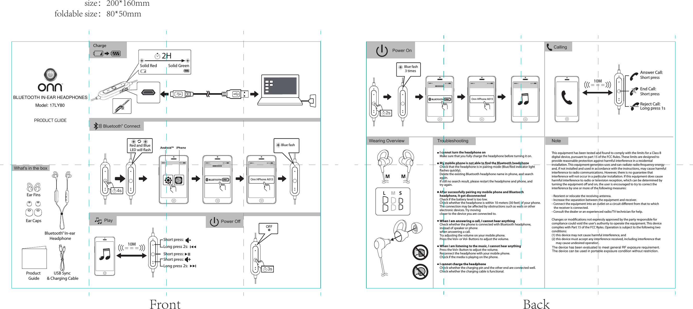 PRODUCT GUIDENoteTroubleshootingThis equipment has been tested and found to comply with the limits for a Class B digital device, pursuant to part 15 of the FCC Rules. These limits are designed to provide reasonable protection against harmful interference in a residential installation. This equipment generates uses and can radiate radio frequency energy and, if not installed and used in accordance with the instructions, may cause harmful interference to radio communications. However, there is no guarantee that interference will not occur in a particular installation. If this equipment does cause harmful interference to radio or television reception, which can be determined by turning the equipment oﬀ and on, the user is encouraged to try to correct the interference by one or more of the following measures:- Reorient or relocate the receiving antenna.- Increase the separation between the equipment and receiver.- Connect the equipment into an outlet on a circuit diﬀerent from that to which    the receiver is connected.- Consult the dealer or an experienced radio/TV technician for help.Changes or modiﬁcations not expressly approved by the party responsible for compliance could void the user's authority to operate the equipment. This device complies with Part 15 of the FCC Rules. Operation is subject to the following two conditions:(1) this device may not cause harmful interference, and(2) this device must accept any interference received, including interference that       may cause undesired operation.I cannot turn the headphone onMake sure that you fully charge the headphone before turning it on.My mobile phone is not able to ﬁnd the Bluetooth headphoneCheck that the headphone is in pairing mode (Blue/Red indicator light ﬂashes quickly).Delete the existing Bluetooth headphone name in phone, and search again.If still no search result, please restart the headphone and phone, and try again.After successfully pairing my mobile phone and Bluetooth headphone, It got disconnectedCheck if the battery level is too low.Check whether the headphone is within 10 meters (30 feet) of your phone.The connection may be aﬀected by obstructions such as walls or other electronic devices. Try moving closer to the device you are connected to. When I am answering a call, I cannot hear anythingCheck whether the phone is connected with Bluetooth headphone, instead of speaker or phone when answering a call.Try adjusting the volume on your mobile phone.Press the Vol+ or Vol- Buttons to adjust the volume.When I am listening to the music, I cannot hear anythingPress the Vol+ Button to adjust the volume.Reconnect the headphone with your mobile phone.Check if the media is playing on the phone.I cannot charge the headphoneCheck whether the charging pin and the other end are connected well.Check whether the charging cable is functional.Wearing OverviewPlayWhat's in the boxProduct GuideUSB Sync &amp; Charging CableEar CapsEar FinsCharge CallingShort pressShort press= = =10MAnswer Call:End Call:XReject Call: Long press 1sOnn HPhone A015Power On= = =10MShort press:Short press:Long press 2s:Long press 2s:Short press:-+Bluetooth  In-ear Headphone&reg;Solid Red Solid GreenRed and Blue LED will ﬂashBlue fash4s2HPower Off3sOnn HPhone A015Blue fash 3 times2sOFFBluetooth  Connect&reg;Front Back                size：200*160mmfoldable size：80*50mmBLUETOOTH IN-EAR HEADPHONESModel: 17LY80The device has been evaluated to meet general RF exposure requirement.The device can be used in portable exposure condition without restriction.