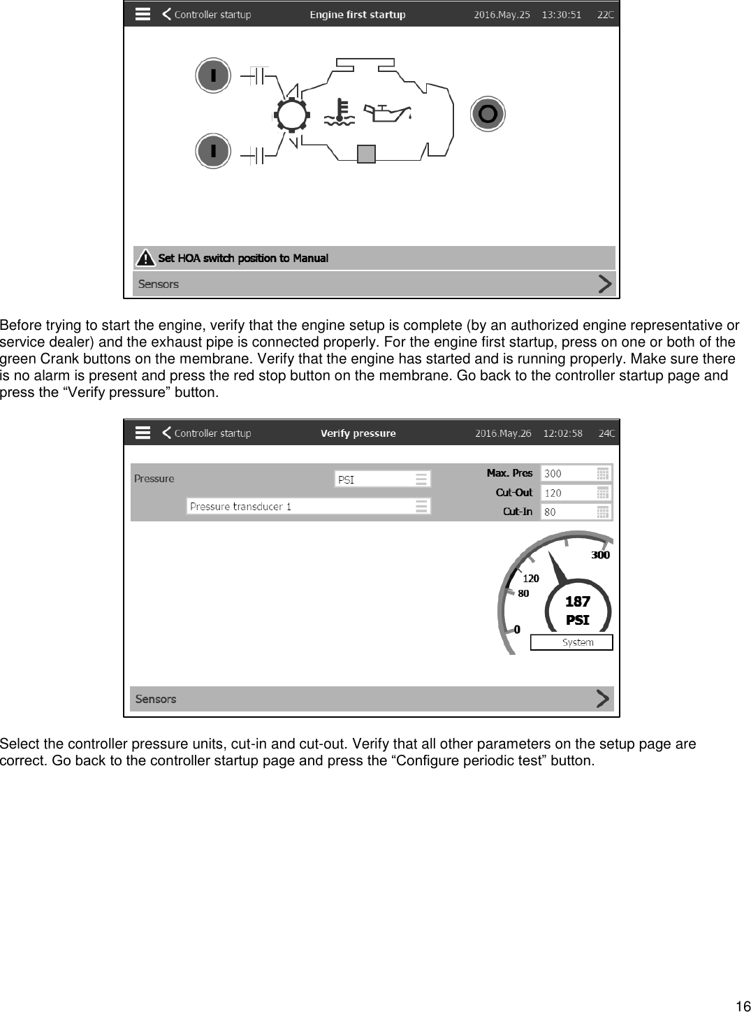    16    Before trying to start the engine, verify that the engine setup is complete (by an authorized engine representative or service dealer) and the exhaust pipe is connected properly. For the engine first startup, press on one or both of the green Crank buttons on the membrane. Verify that the engine has started and is running properly. Make sure there is no alarm is present and press the red stop button on the membrane. Go back to the controller startup page and press the “Verify pressure” button.    Select the controller pressure units, cut-in and cut-out. Verify that all other parameters on the setup page are correct. Go back to the controller startup page and press the “Configure periodic test” button.  