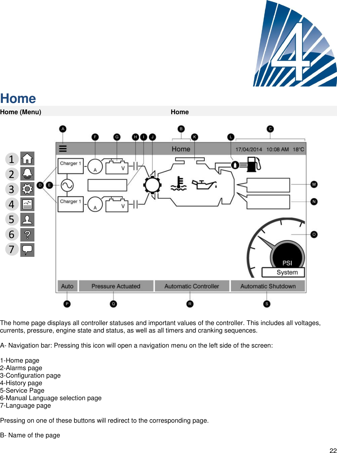    22      Home Home (Menu) Home  The home page displays all controller statuses and important values of the controller. This includes all voltages, currents, pressure, engine state and status, as well as all timers and cranking sequences.  A- Navigation bar: Pressing this icon will open a navigation menu on the left side of the screen:   1-Home page 2-Alarms page 3-Configuration page 4-History page 5-Service Page 6-Manual Language selection page 7-Language page  Pressing on one of these buttons will redirect to the corresponding page.  B- Name of the page  1 2 3 4 5 6 7 