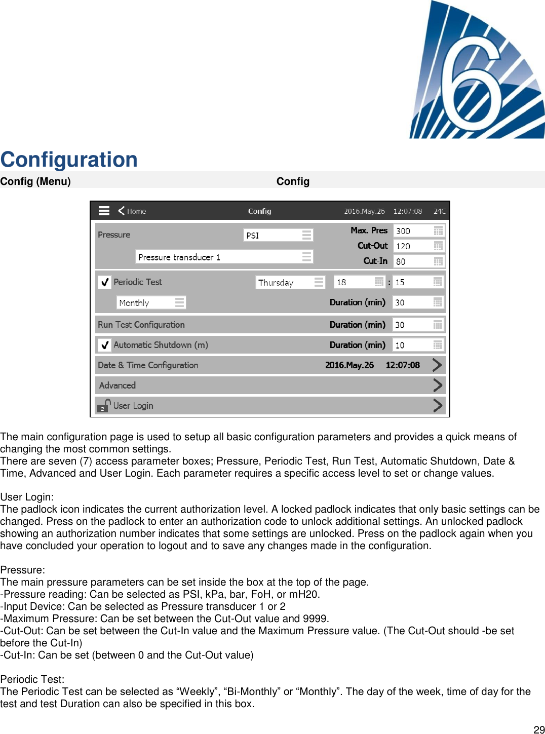    29      Configuration Config (Menu) Config    The main configuration page is used to setup all basic configuration parameters and provides a quick means of changing the most common settings. There are seven (7) access parameter boxes; Pressure, Periodic Test, Run Test, Automatic Shutdown, Date &amp; Time, Advanced and User Login. Each parameter requires a specific access level to set or change values.  User Login: The padlock icon indicates the current authorization level. A locked padlock indicates that only basic settings can be changed. Press on the padlock to enter an authorization code to unlock additional settings. An unlocked padlock showing an authorization number indicates that some settings are unlocked. Press on the padlock again when you have concluded your operation to logout and to save any changes made in the configuration.  Pressure: The main pressure parameters can be set inside the box at the top of the page. -Pressure reading: Can be selected as PSI, kPa, bar, FoH, or mH20. -Input Device: Can be selected as Pressure transducer 1 or 2 -Maximum Pressure: Can be set between the Cut-Out value and 9999. -Cut-Out: Can be set between the Cut-In value and the Maximum Pressure value. (The Cut-Out should -be set before the Cut-In) -Cut-In: Can be set (between 0 and the Cut-Out value)   Periodic Test: The Periodic Test can be selected as “Weekly”, “Bi-Monthly” or “Monthly”. The day of the week, time of day for the test and test Duration can also be specified in this box.  