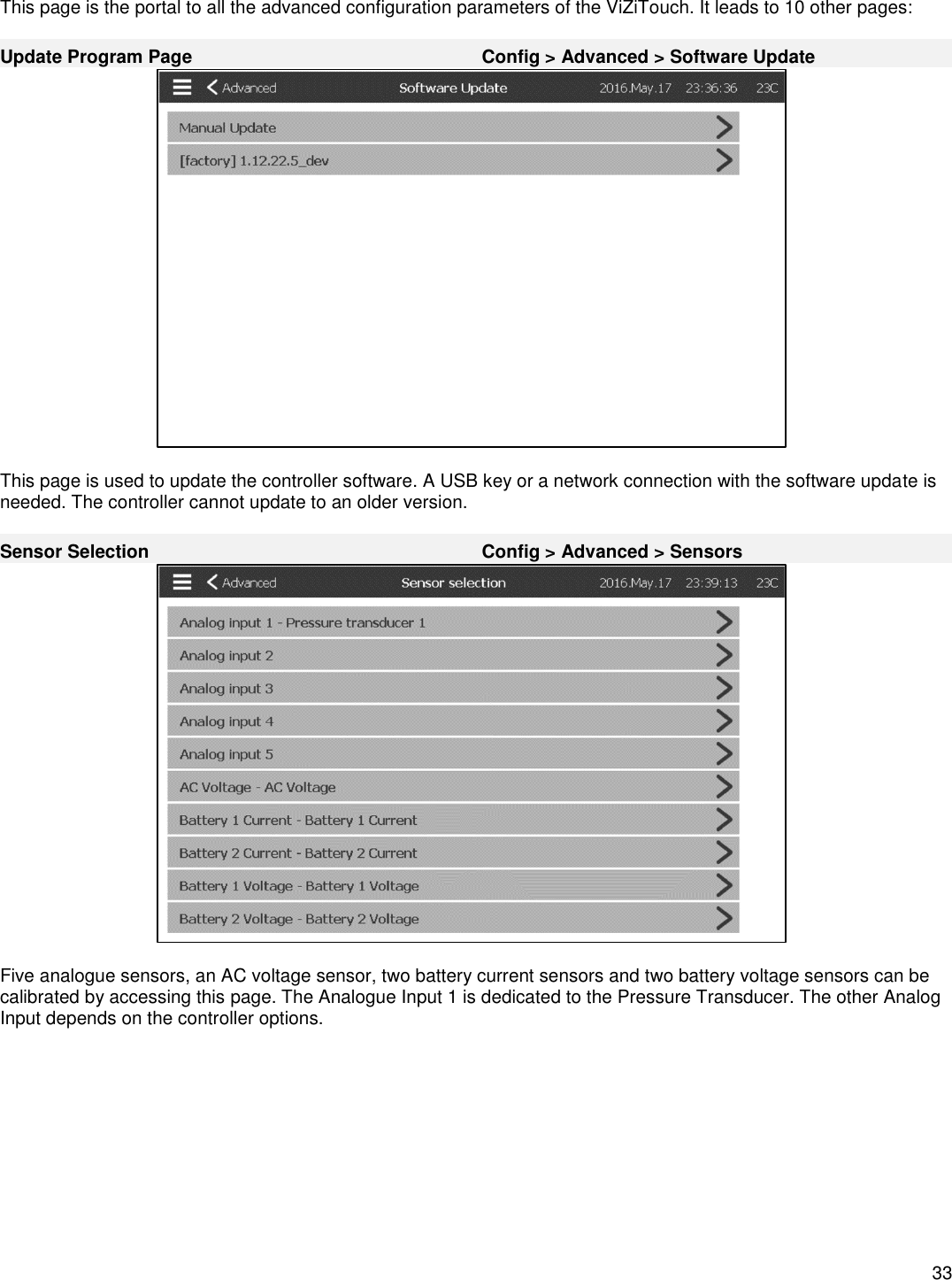    33  This page is the portal to all the advanced configuration parameters of the ViZiTouch. It leads to 10 other pages:  Update Program Page Config &gt; Advanced &gt; Software Update   This page is used to update the controller software. A USB key or a network connection with the software update is needed. The controller cannot update to an older version.  Sensor Selection Config &gt; Advanced &gt; Sensors   Five analogue sensors, an AC voltage sensor, two battery current sensors and two battery voltage sensors can be calibrated by accessing this page. The Analogue Input 1 is dedicated to the Pressure Transducer. The other Analog Input depends on the controller options.  