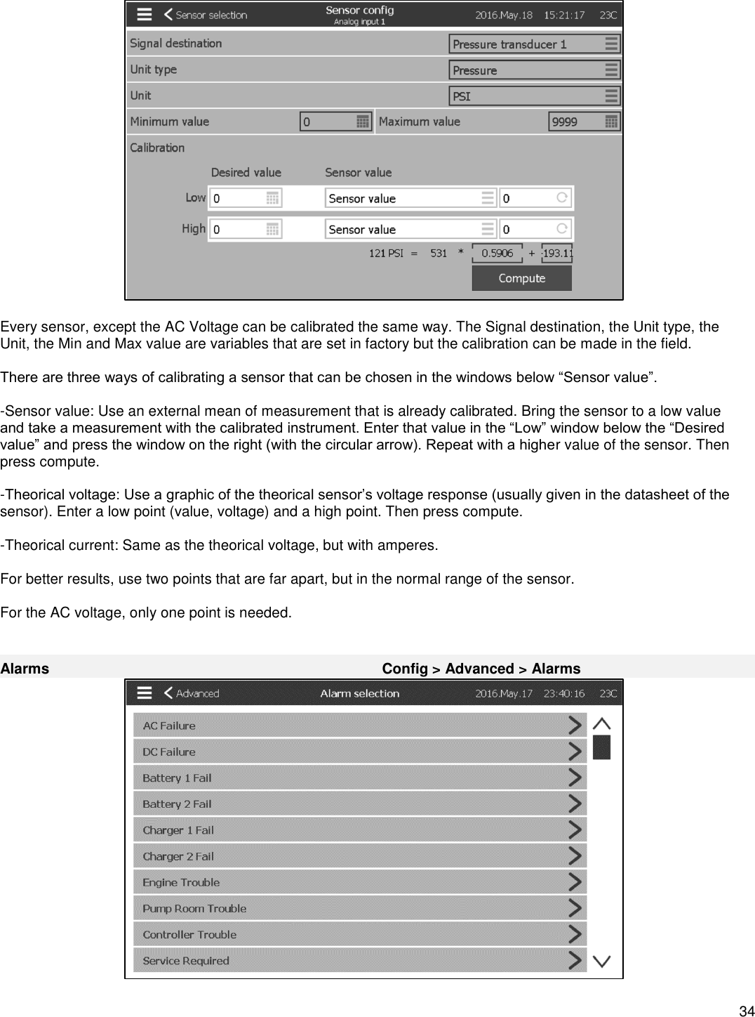    34    Every sensor, except the AC Voltage can be calibrated the same way. The Signal destination, the Unit type, the Unit, the Min and Max value are variables that are set in factory but the calibration can be made in the field.  There are three ways of calibrating a sensor that can be chosen in the windows below “Sensor value”.  -Sensor value: Use an external mean of measurement that is already calibrated. Bring the sensor to a low value and take a measurement with the calibrated instrument. Enter that value in the “Low” window below the “Desired value” and press the window on the right (with the circular arrow). Repeat with a higher value of the sensor. Then press compute.  -Theorical voltage: Use a graphic of the theorical sensor’s voltage response (usually given in the datasheet of the sensor). Enter a low point (value, voltage) and a high point. Then press compute.  -Theorical current: Same as the theorical voltage, but with amperes.  For better results, use two points that are far apart, but in the normal range of the sensor.  For the AC voltage, only one point is needed.   Alarms Config &gt; Advanced &gt; Alarms   