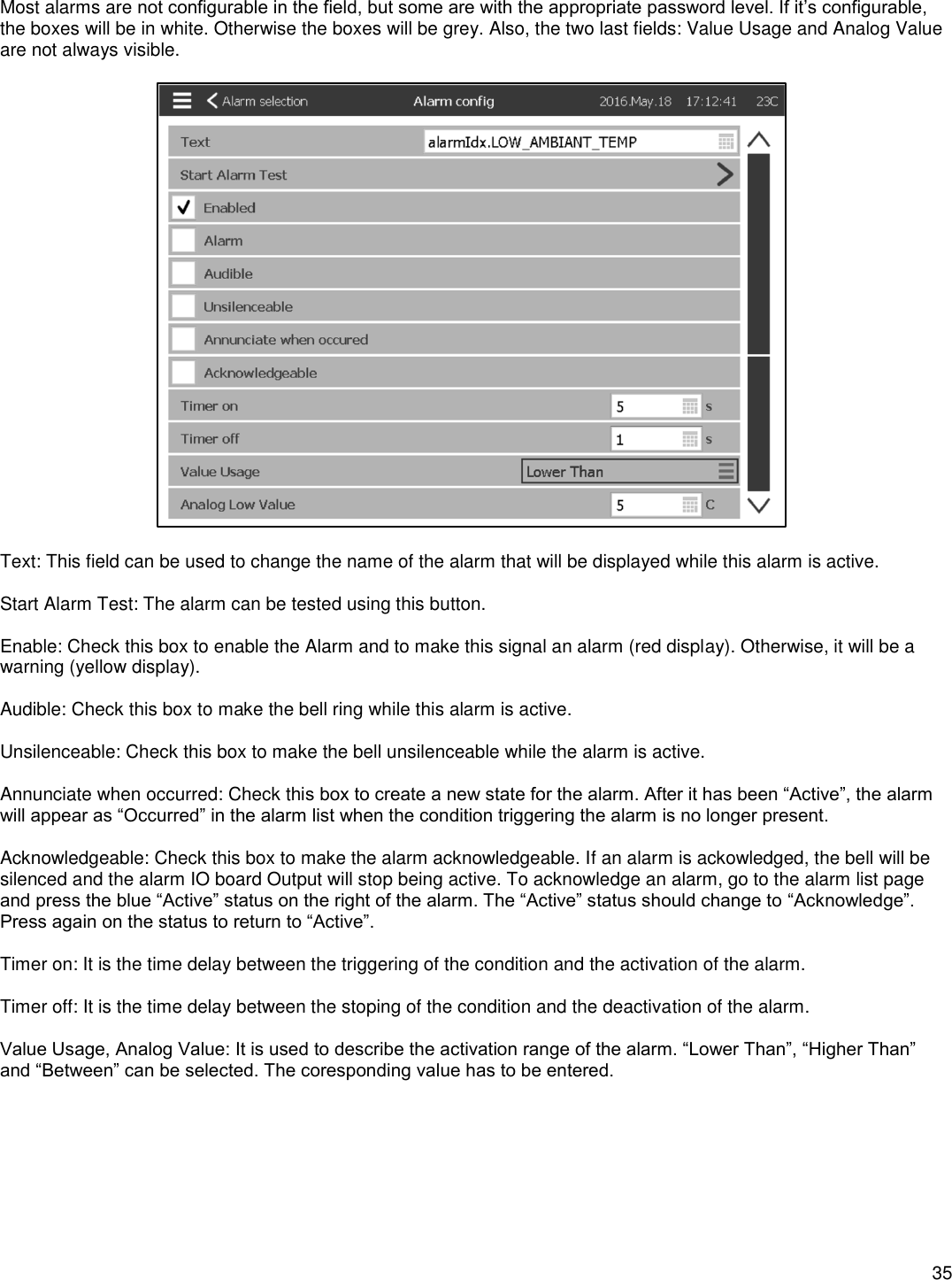    35  Most alarms are not configurable in the field, but some are with the appropriate password level. If it’s configurable, the boxes will be in white. Otherwise the boxes will be grey. Also, the two last fields: Value Usage and Analog Value are not always visible.    Text: This field can be used to change the name of the alarm that will be displayed while this alarm is active.  Start Alarm Test: The alarm can be tested using this button.  Enable: Check this box to enable the Alarm and to make this signal an alarm (red display). Otherwise, it will be a warning (yellow display).   Audible: Check this box to make the bell ring while this alarm is active.  Unsilenceable: Check this box to make the bell unsilenceable while the alarm is active.  Annunciate when occurred: Check this box to create a new state for the alarm. After it has been “Active”, the alarm will appear as “Occurred” in the alarm list when the condition triggering the alarm is no longer present.  Acknowledgeable: Check this box to make the alarm acknowledgeable. If an alarm is ackowledged, the bell will be silenced and the alarm IO board Output will stop being active. To acknowledge an alarm, go to the alarm list page and press the blue “Active” status on the right of the alarm. The “Active” status should change to “Acknowledge”. Press again on the status to return to “Active”.  Timer on: It is the time delay between the triggering of the condition and the activation of the alarm.  Timer off: It is the time delay between the stoping of the condition and the deactivation of the alarm.  Value Usage, Analog Value: It is used to describe the activation range of the alarm. “Lower Than”, “Higher Than” and “Between” can be selected. The coresponding value has to be entered.   