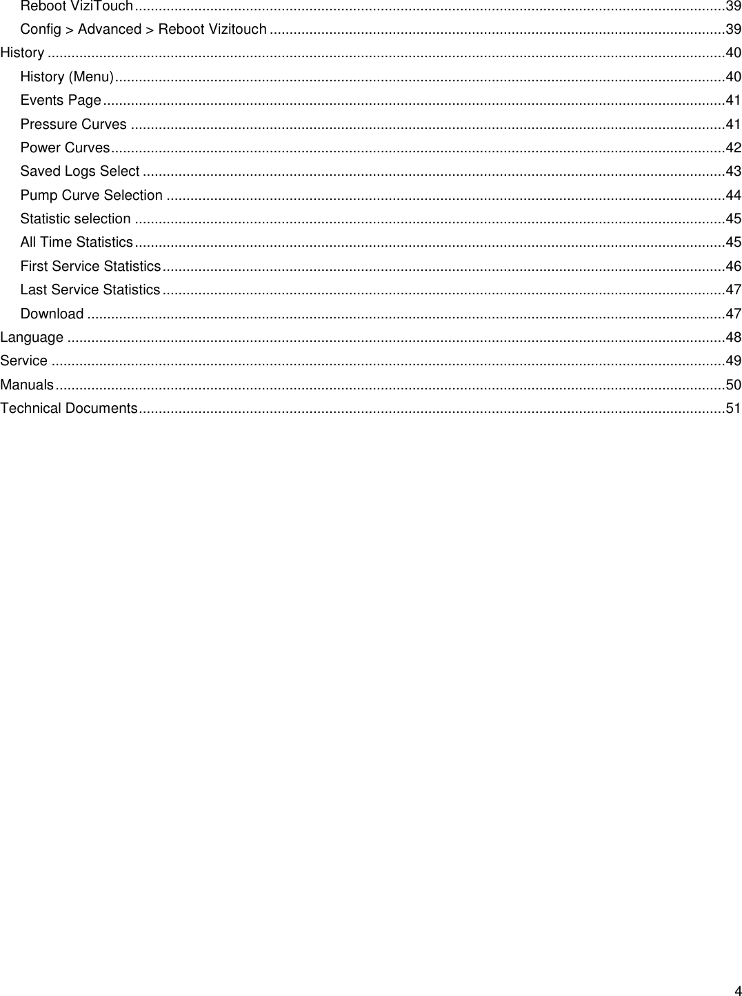    4  Reboot ViziTouch ..................................................................................................................................................... 39 Config &gt; Advanced &gt; Reboot Vizitouch ................................................................................................................... 39 History ........................................................................................................................................................................... 40 History (Menu) .......................................................................................................................................................... 40 Events Page ............................................................................................................................................................. 41 Pressure Curves ...................................................................................................................................................... 41 Power Curves ........................................................................................................................................................... 42 Saved Logs Select ................................................................................................................................................... 43 Pump Curve Selection ............................................................................................................................................. 44 Statistic selection ..................................................................................................................................................... 45 All Time Statistics ..................................................................................................................................................... 45 First Service Statistics .............................................................................................................................................. 46 Last Service Statistics .............................................................................................................................................. 47 Download ................................................................................................................................................................. 47 Language ...................................................................................................................................................................... 48 Service .......................................................................................................................................................................... 49 Manuals ......................................................................................................................................................................... 50 Technical Documents .................................................................................................................................................... 51     