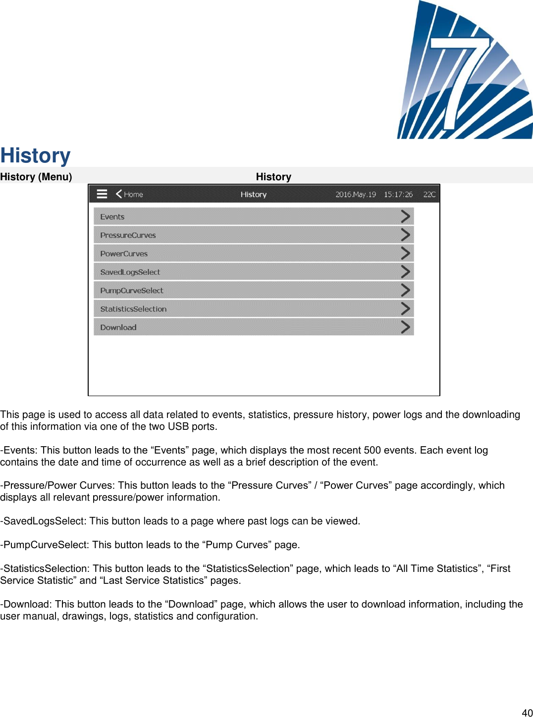    40      History History (Menu) History   This page is used to access all data related to events, statistics, pressure history, power logs and the downloading of this information via one of the two USB ports.  -Events: This button leads to the “Events” page, which displays the most recent 500 events. Each event log contains the date and time of occurrence as well as a brief description of the event.  -Pressure/Power Curves: This button leads to the “Pressure Curves” / “Power Curves” page accordingly, which displays all relevant pressure/power information.  -SavedLogsSelect: This button leads to a page where past logs can be viewed.  -PumpCurveSelect: This button leads to the “Pump Curves” page.  -StatisticsSelection: This button leads to the “StatisticsSelection” page, which leads to “All Time Statistics”, “First Service Statistic” and “Last Service Statistics” pages.  -Download: This button leads to the “Download” page, which allows the user to download information, including the user manual, drawings, logs, statistics and configuration.     