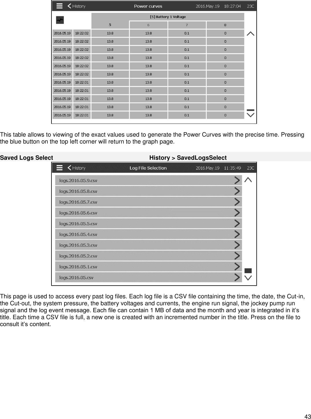    43    This table allows to viewing of the exact values used to generate the Power Curves with the precise time. Pressing the blue button on the top left corner will return to the graph page.  Saved Logs Select History &gt; SavedLogsSelect   This page is used to access every past log files. Each log file is a CSV file containing the time, the date, the Cut-in, the Cut-out, the system pressure, the battery voltages and currents, the engine run signal, the jockey pump run signal and the log event message. Each file can contain 1 MB of data and the month and year is integrated in it’s title. Each time a CSV file is full, a new one is created with an incremented number in the title. Press on the file to consult it’s content.  