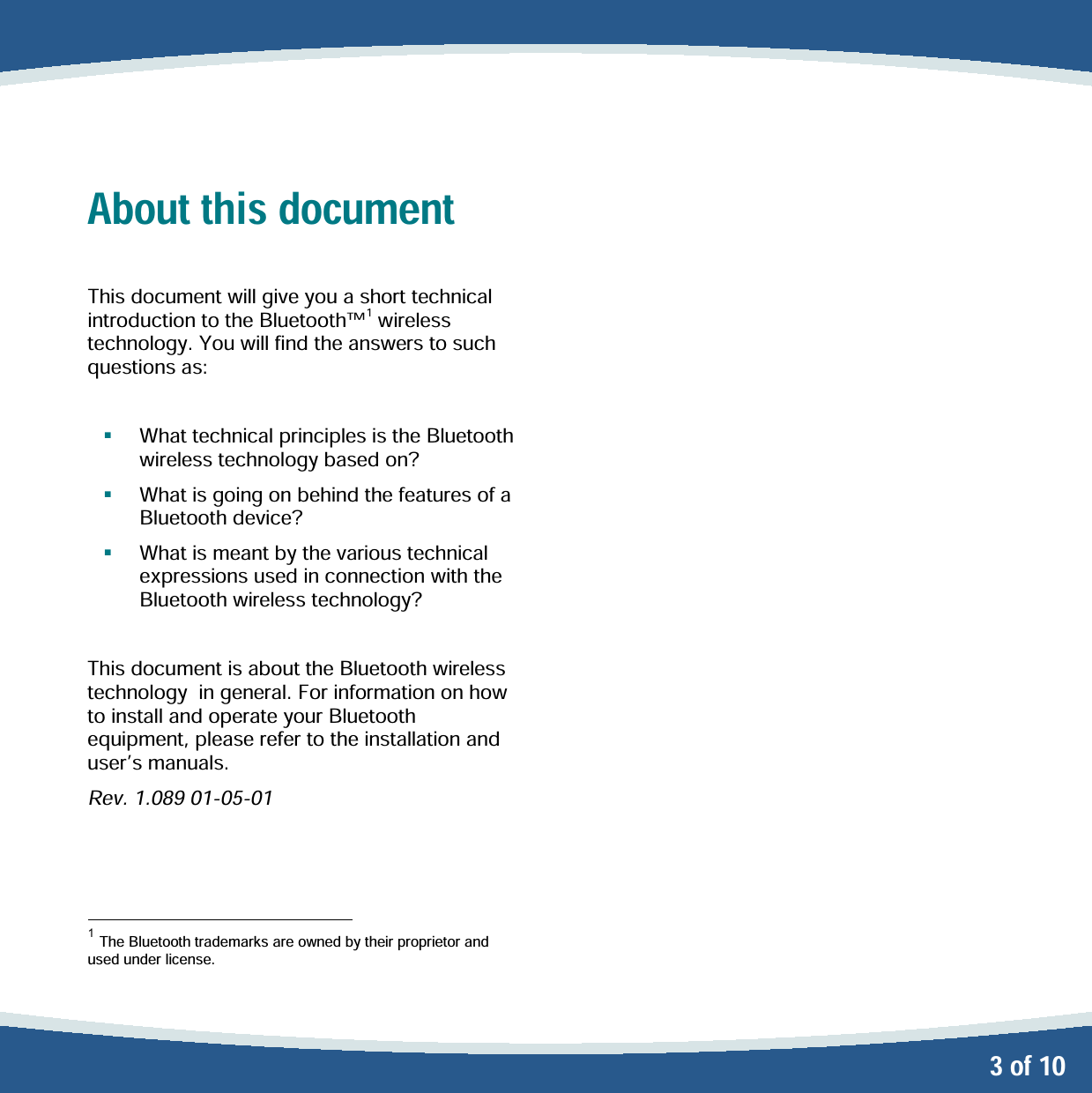   3 of 10 About this document  This document will give you a short technical introduction to the Bluetooth1 wireless technology. You will find the answers to such questions as:     What technical principles is the Bluetooth wireless technology based on?    What is going on behind the features of a  Bluetooth device?   What is meant by the various technical expressions used in connection with the Bluetooth wireless technology?  This document is about the Bluetooth wireless technology  in general. For information on how to install and operate your Bluetooth equipment, please refer to the installation and users manuals. Rev. 1.089 01-05-01                                             1 The Bluetooth trademarks are owned by their proprietor and used under license.  