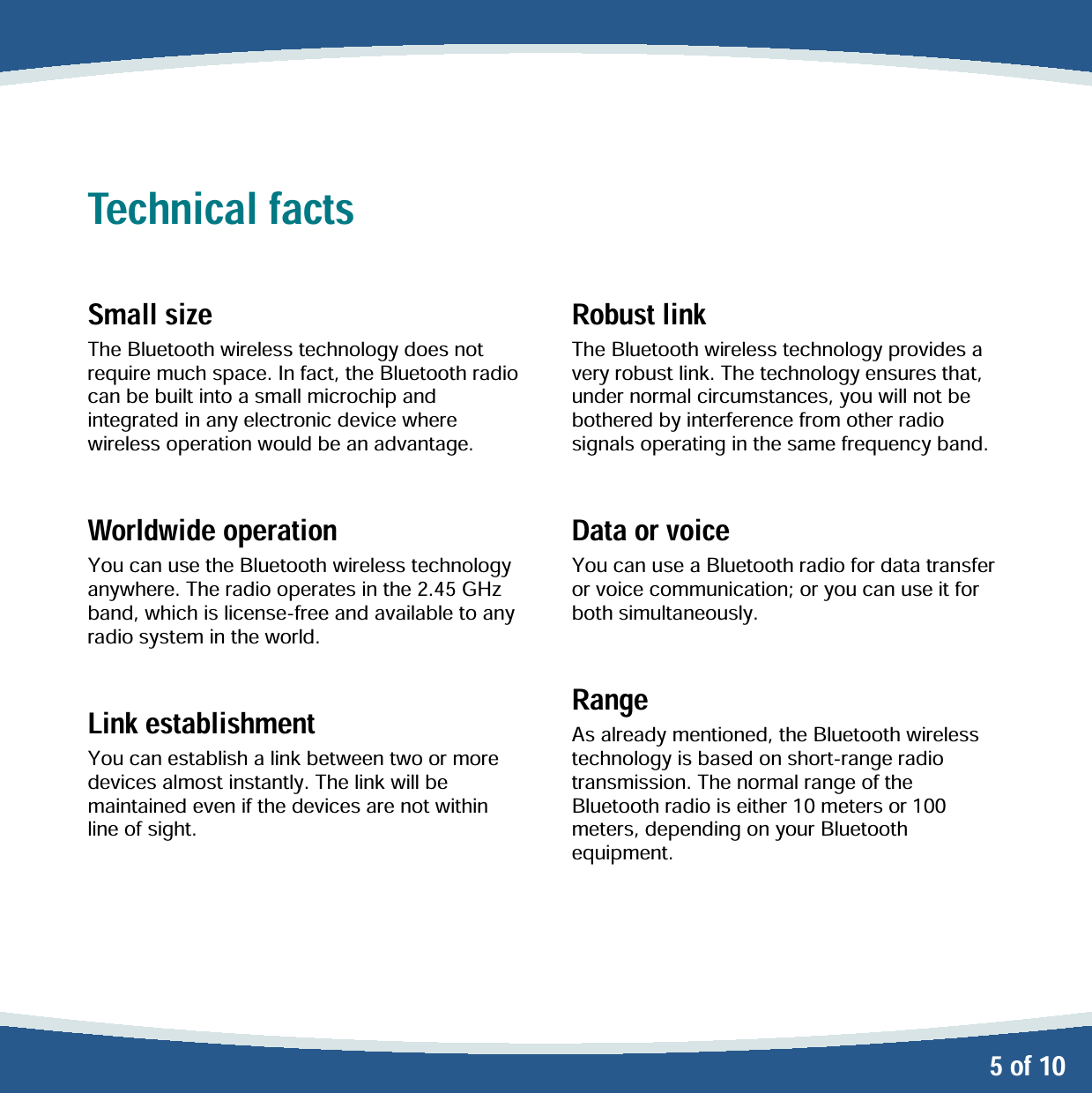   5 of 10 Technical facts  Small size The Bluetooth wireless technology does not require much space. In fact, the Bluetooth radio can be built into a small microchip and integrated in any electronic device where wireless operation would be an advantage.  Worldwide operation You can use the Bluetooth wireless technology anywhere. The radio operates in the 2.45 GHz band, which is license-free and available to any radio system in the world.  Link establishment You can establish a link between two or more devices almost instantly. The link will be maintained even if the devices are not within line of sight.   Robust link The Bluetooth wireless technology provides a very robust link. The technology ensures that, under normal circumstances, you will not be bothered by interference from other radio signals operating in the same frequency band.  Data or voice You can use a Bluetooth radio for data transfer or voice communication; or you can use it for both simultaneously.  Range As already mentioned, the Bluetooth wireless technology is based on short-range radio transmission. The normal range of the Bluetooth radio is either 10 meters or 100 meters, depending on your Bluetooth equipment. 