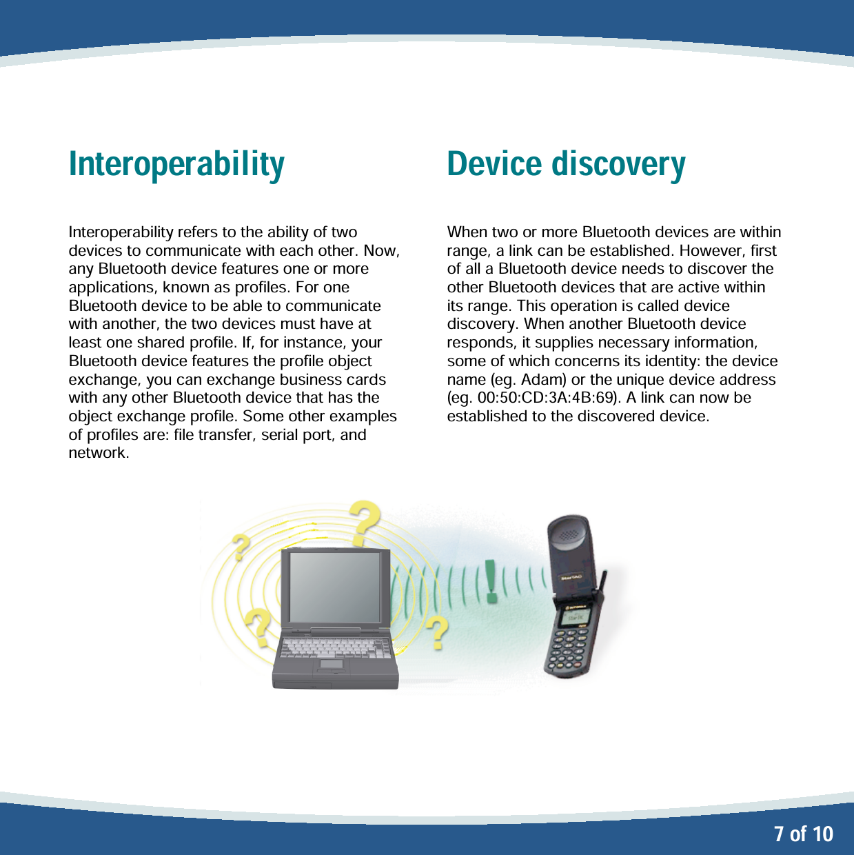   7 of 10 Interoperability  Interoperability refers to the ability of two devices to communicate with each other. Now, any Bluetooth device features one or more applications, known as profiles. For one Bluetooth device to be able to communicate with another, the two devices must have at least one shared profile. If, for instance, your Bluetooth device features the profile object exchange, you can exchange business cards with any other Bluetooth device that has the object exchange profile. Some other examples of profiles are: file transfer, serial port, and network.  Device discovery  When two or more Bluetooth devices are within range, a link can be established. However, first of all a Bluetooth device needs to discover the other Bluetooth devices that are active within its range. This operation is called device discovery. When another Bluetooth device responds, it supplies necessary information, some of which concerns its identity: the device name (eg. Adam) or the unique device address (eg. 00:50:CD:3A:4B:69). A link can now be established to the discovered device. 