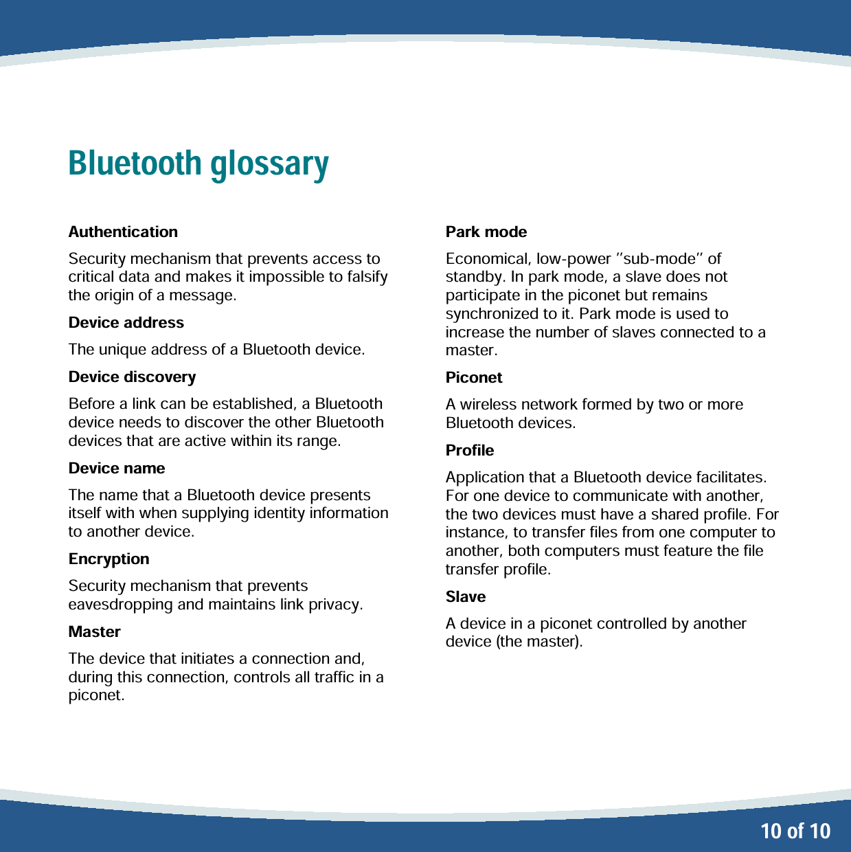   10 of 10 Bluetooth glossary  Authentication Security mechanism that prevents access to critical data and makes it impossible to falsify the origin of a message. Device address The unique address of a Bluetooth device. Device discovery Before a link can be established, a Bluetooth device needs to discover the other Bluetooth devices that are active within its range. Device name The name that a Bluetooth device presents itself with when supplying identity information to another device. Encryption Security mechanism that prevents eavesdropping and maintains link privacy.   Master The device that initiates a connection and, during this connection, controls all traffic in a piconet.   Park mode Economical, low-power sub-mode of standby. In park mode, a slave does not participate in the piconet but remains synchronized to it. Park mode is used to increase the number of slaves connected to a master. Piconet A wireless network formed by two or more Bluetooth devices. Profile Application that a Bluetooth device facilitates. For one device to communicate with another, the two devices must have a shared profile. For instance, to transfer files from one computer to another, both computers must feature the file transfer profile. Slave A device in a piconet controlled by another device (the master).  