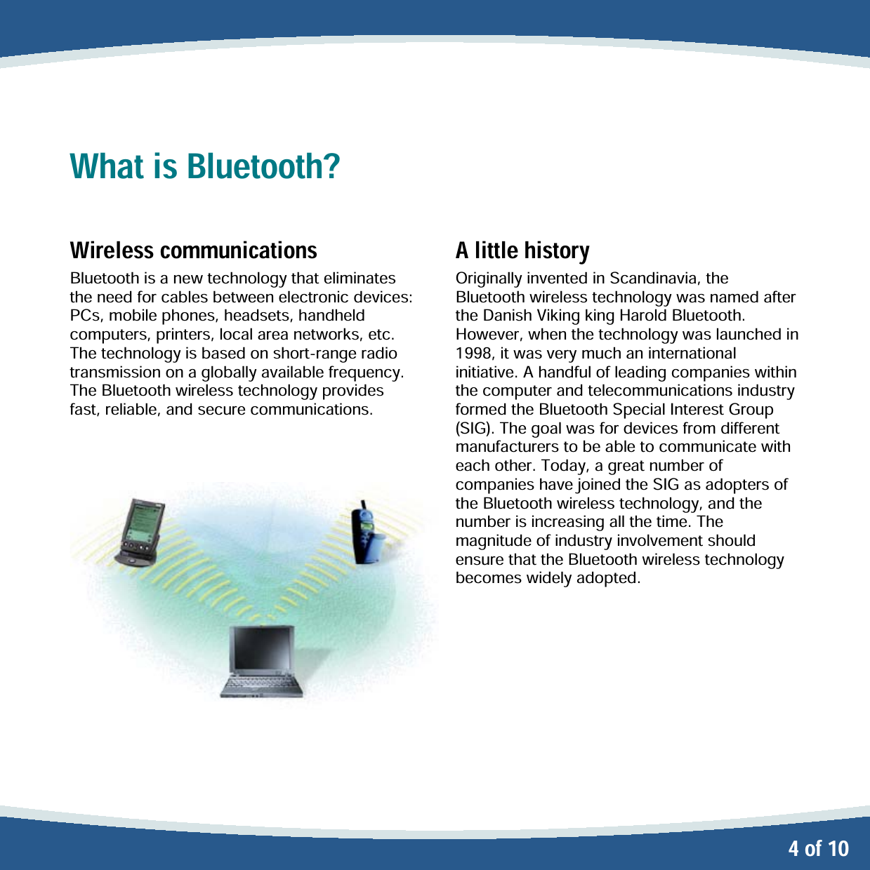   4 of 10 What is Bluetooth?  Wireless communications Bluetooth is a new technology that eliminates the need for cables between electronic devices: PCs, mobile phones, headsets, handheld computers, printers, local area networks, etc. The technology is based on short-range radio transmission on a globally available frequency. The Bluetooth wireless technology provides fast, reliable, and secure communications.      A little history Originally invented in Scandinavia, the Bluetooth wireless technology was named after the Danish Viking king Harold Bluetooth. However, when the technology was launched in 1998, it was very much an international initiative. A handful of leading companies within the computer and telecommunications industry formed the Bluetooth Special Interest Group (SIG). The goal was for devices from different manufacturers to be able to communicate with each other. Today, a great number of companies have joined the SIG as adopters of the Bluetooth wireless technology, and the number is increasing all the time. The magnitude of industry involvement should ensure that the Bluetooth wireless technology becomes widely adopted. 