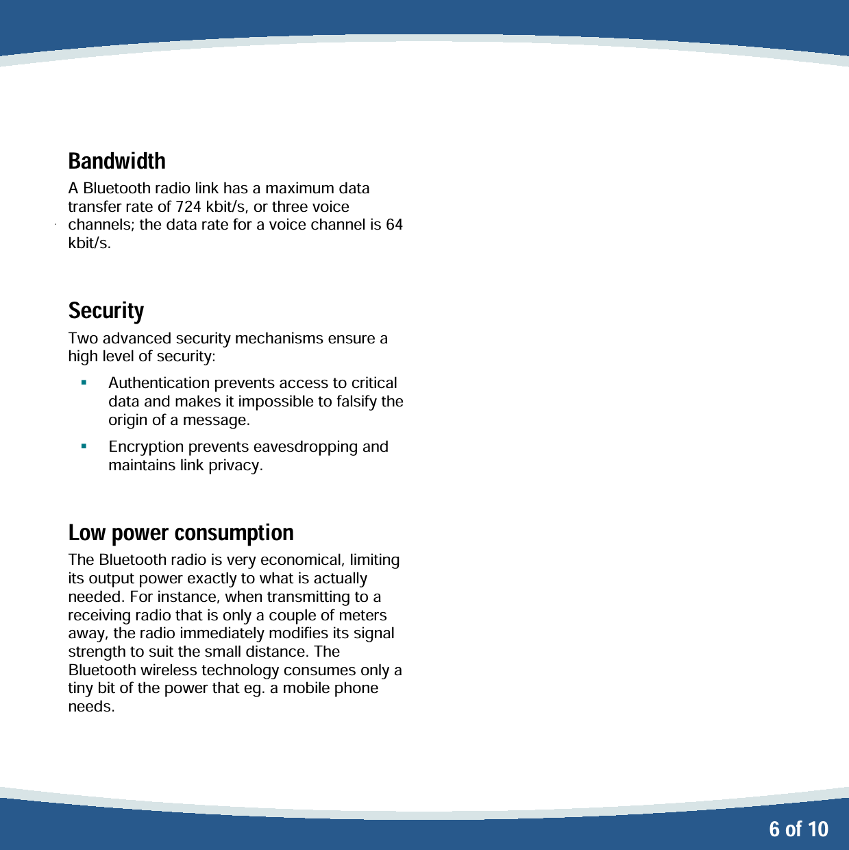   6 of 10 Bandwidth A Bluetooth radio link has a maximum data transfer rate of 724 kbit/s, or three voice channels; the data rate for a voice channel is 64 kbit/s.  Security Two advanced security mechanisms ensure a high level of security:    Authentication prevents access to critical data and makes it impossible to falsify the origin of a message.   Encryption prevents eavesdropping and maintains link privacy.  Low power consumption The Bluetooth radio is very economical, limiting its output power exactly to what is actually needed. For instance, when transmitting to a receiving radio that is only a couple of meters away, the radio immediately modifies its signal strength to suit the small distance. The Bluetooth wireless technology consumes only a tiny bit of the power that eg. a mobile phone needs.  