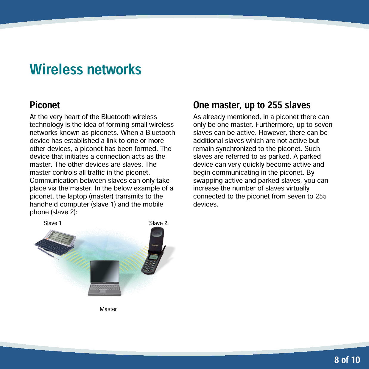   8 of 10 Wireless networks  Piconet At the very heart of the Bluetooth wireless technology is the idea of forming small wireless networks known as piconets. When a Bluetooth device has established a link to one or more other devices, a piconet has been formed. The device that initiates a connection acts as the master. The other devices are slaves. The master controls all traffic in the piconet. Communication between slaves can only take place via the master. In the below example of a piconet, the laptop (master) transmits to the handheld computer (slave 1) and the mobile phone (slave 2):          Slave 1             Slave 2             Master One master, up to 255 slaves As already mentioned, in a piconet there can only be one master. Furthermore, up to seven slaves can be active. However, there can be additional slaves which are not active but remain synchronized to the piconet. Such slaves are referred to as parked. A parked device can very quickly become active and begin communicating in the piconet. By swapping active and parked slaves, you can increase the number of slaves virtually connected to the piconet from seven to 255 devices.  