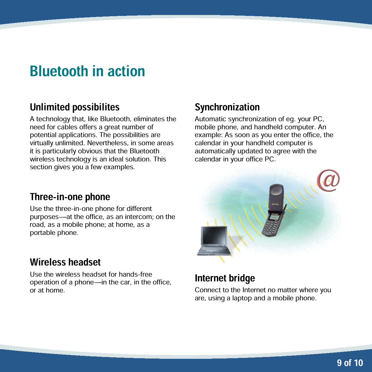   9 of 10 Bluetooth in action  Unlimited possibilites A technology that, like Bluetooth, eliminates the need for cables offers a great number of potential applications. The possibilities are virtually unlimited. Nevertheless, in some areas it is particularly obvious that the Bluetooth wireless technology is an ideal solution. This section gives you a few examples.  Three-in-one phone Use the three-in-one phone for different p u r p o s e s -----at the office, as an intercom; on the road, as a mobile phone; at home, as a portable phone.  Wireless headset Use the wireless headset for hands-free o per at ion  of  a p hon e-----in the car, in the office, or at home.   Synchronization Automatic synchronization of eg. your PC, mobile phone, and handheld computer. An example: As soon as you enter the office, the calendar in your handheld computer is automatically updated to agree with the calendar in your office PC.  Internet bridge Connect to the Internet no matter where you are, using a laptop and a mobile phone. 