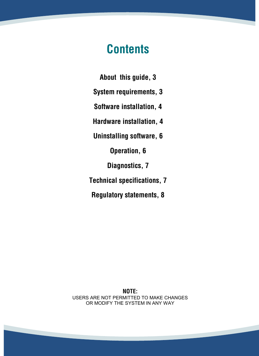          Contents   About  this guide, 3  System requirements, 3  Software installation, 4  Hardware installation, 4  Uninstalling software, 6  Operation, 6  Diagnostics, 7  Technical specifications, 7  Regulatory statements, 8           NOTE:  USERS ARE NOT PERMITTED TO MAKE CHANGES  OR MODIFY THE SYSTEM IN ANY WAY  