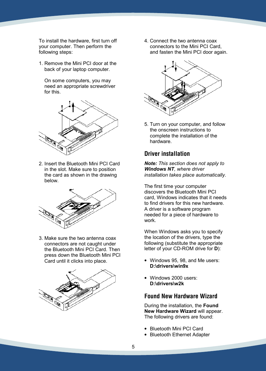    5   To install the hardware, first turn off your computer. Then perform the following steps:  1. Remove the Mini PCI door at the back of your laptop computer.   On some computers, you may need an appropriate screwdriver for this.    2. Insert the Bluetooth Mini PCI Card in the slot. Make sure to position the card as shown in the drawing below.    3. Make sure the two antenna coax connectors are not caught under the Bluetooth Mini PCI Card. Then press down the Bluetooth Mini PCI Card until it clicks into place.       4. Connect the two antenna coax connectors to the Mini PCI Card, and fasten the Mini PCI door again.    5. Turn on your computer, and follow the onscreen instructions to complete the installation of the hardware.  Driver installation   Note: This section does not apply to Windows NT, where driver installation takes place automatically.  The first time your computer discovers the Bluetooth Mini PCI card, Windows indicates that it needs to find drivers for this new hardware. A driver is a software program needed for a piece of hardware to work.  When Windows asks you to specify the location of the drivers, type the following (substitute the appropriate letter of your CD-ROM drive for D):  •  Windows 95, 98, and Me users: D:\drivers\win9x   •  Windows 2000 users: D:\drivers\w2k  Found New Hardware Wizard  During the installation, the Found New Hardware Wizard will appear. The following drivers are found:  •  Bluetooth Mini PCI Card • Bluetooth Ethernet Adapter  