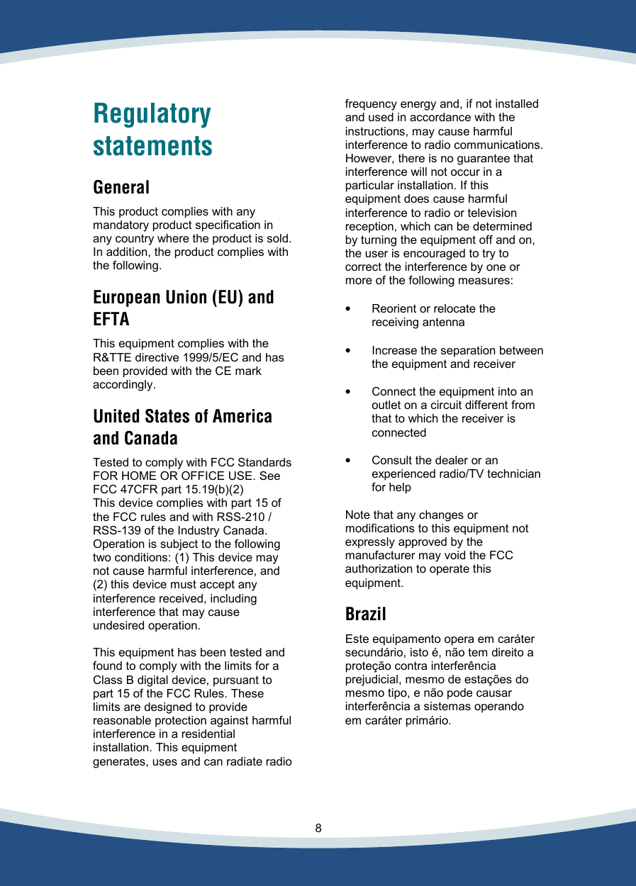    8   Regulatory statements  General  This product complies with any mandatory product specification in any country where the product is sold. In addition, the product complies with the following.  European Union (EU) and EFTA  This equipment complies with the  R&amp;TTE directive 1999/5/EC and has been provided with the CE mark accordingly.  United States of America and Canada  Tested to comply with FCC Standards FOR HOME OR OFFICE USE. See FCC 47CFR part 15.19(b)(2) This device complies with part 15 of the FCC rules and with RSS-210 / RSS-139 of the Industry Canada. Operation is subject to the following two conditions: (1) This device may not cause harmful interference, and (2) this device must accept any interference received, including interference that may cause undesired operation.  This equipment has been tested and found to comply with the limits for a Class B digital device, pursuant to part 15 of the FCC Rules. These limits are designed to provide reasonable protection against harmful interference in a residential installation. This equipment generates, uses and can radiate radio   frequency energy and, if not installed and used in accordance with the instructions, may cause harmful  interference to radio communications. However, there is no guarantee that interference will not occur in a particular installation. If this equipment does cause harmful interference to radio or television reception, which can be determined by turning the equipment off and on,  the user is encouraged to try to  correct the interference by one or  more of the following measures:  •  Reorient or relocate the receiving antenna  •  Increase the separation between the equipment and receiver  •  Connect the equipment into an outlet on a circuit different from that to which the receiver is connected  •  Consult the dealer or an experienced radio/TV technician for help  Note that any changes or modifications to this equipment not expressly approved by the manufacturer may void the FCC authorization to operate this equipment.  Brazil  Este equipamento opera em caráter secundário, isto é, não tem direito a proteção contra interferência prejudicial, mesmo de estações do mesmo tipo, e não pode causar interferência a sistemas operando em caráter primário.  