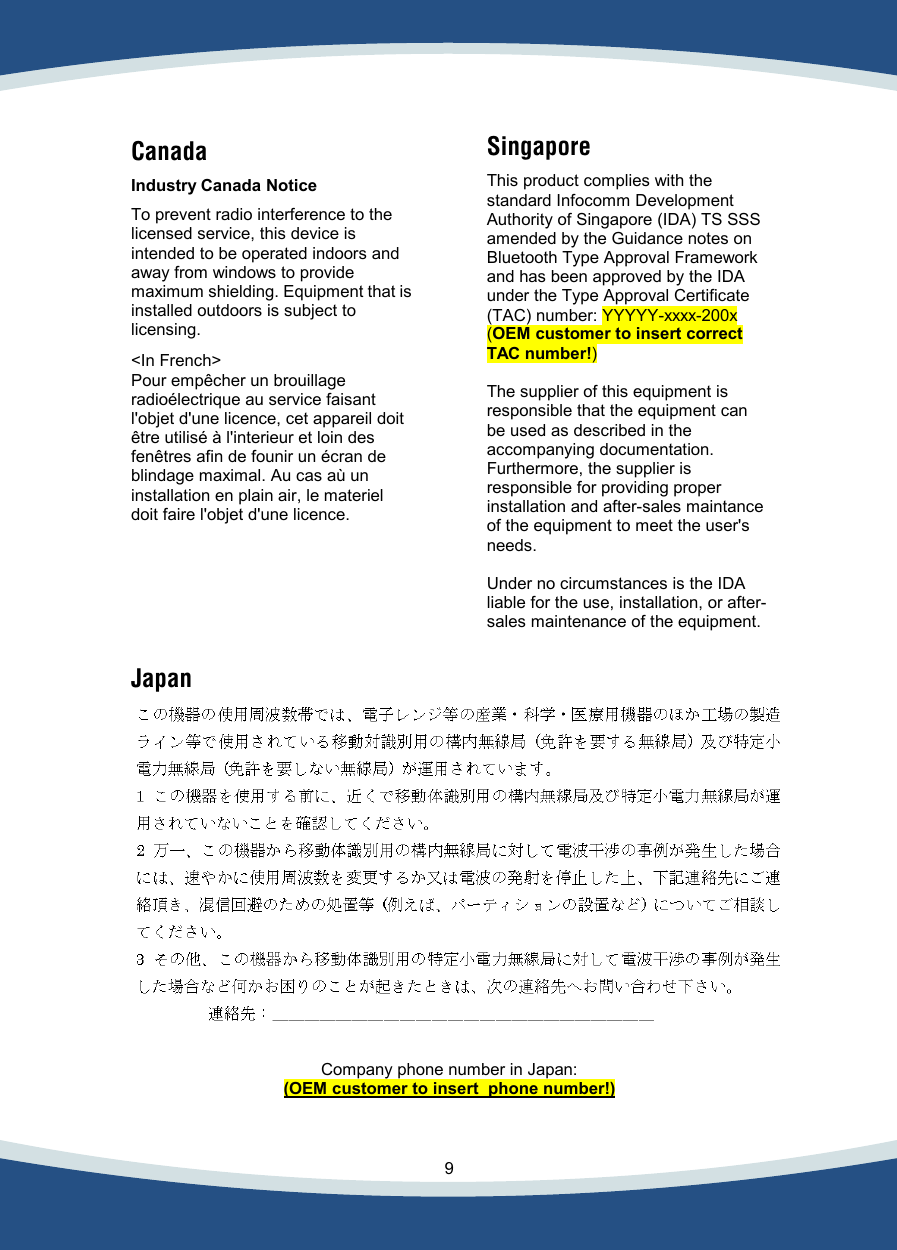    9   Canada  Industry Canada Notice  To prevent radio interference to the licensed service, this device is intended to be operated indoors and away from windows to provide maximum shielding. Equipment that is installed outdoors is subject to licensing.  &lt;In French&gt; Pour empêcher un brouillage radioélectrique au service faisant l&apos;objet d&apos;une licence, cet appareil doit être utilisé à l&apos;interieur et loin des fenêtres afin de founir un écran de blindage maximal. Au cas aù un installation en plain air, le materiel doit faire l&apos;objet d&apos;une licence.   Singapore  This product complies with the standard Infocomm Development Authority of Singapore (IDA) TS SSS amended by the Guidance notes on Bluetooth Type Approval Framework and has been approved by the IDA under the Type Approval Certificate (TAC) number: YYYYY-xxxx-200x  (OEM customer to insert correct TAC number!)  The supplier of this equipment is responsible that the equipment can be used as described in the accompanying documentation. Furthermore, the supplier is responsible for providing proper installation and after-sales maintance of the equipment to meet the user&apos;s needs.   Under no circumstances is the IDA liable for the use, installation, or after-sales maintenance of the equipment.  Japan    Company phone number in Japan: (OEM customer to insert  phone number!)  