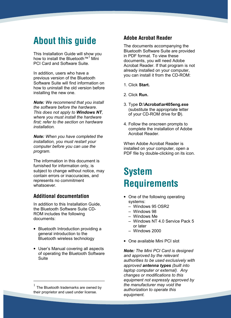     About this guide  This Installation Guide will show you how to install the Bluetooth™1 Mini PCI Card and Software Suite.   In addition, users who have a previous version of the Bluetooth Software Suite will find information on how to uninstall the old version before installing the new one.  Note: We recommend that you install the software before the hardware. This does not apply to Windows NT, where you must install the hardware first; refer to the section on hardware installation.  Note: When you have completed the installation, you must restart your computer before you can use the program.  The information in this document is furnished for information only, is subject to change without notice, may contain errors or inaccuracies, and represents no commitment whatsoever.   Additional documentation  In addition to this Installation Guide, the Bluetooth Software Suite CD-ROM includes the following documents:   •  Bluetooth Introduction providing a general introduction to the Bluetooth wireless technology  •  User’s Manual covering all aspects of operating the Bluetooth Software Suite                                                1 The Bluetooth trademarks are owned by their proprietor and used under license.   Adobe Acrobat Reader  The documents accompanying the Bluetooth Software Suite are provided in PDF format. To view these documents, you will need Adobe Acrobat Reader. If that program is not already installed on your computer, you can install it from the CD-ROM:  1. Click Start.  2. Click Run.  3. Type D:\Acrobat\ar405eng.exe  (substitute the appropriate letter  of your CD-ROM drive for D).  4. Follow the onscreen prompts to  complete the installation of Adobe  Acrobat Reader.  When Adobe Acrobat Reader is installed on your computer, open a PDF file by double-clicking on its icon.    System Requirements  •  One of the following operating systems: –  Windows 95 OSR2 – Windows 98 –   Windows  Me –  Windows NT 4.0 Service Pack 5 or later – Windows 2000  •  One available Mini PCI slot  Note: The Mini PCI Card is designed and approved by the relevant authorities to be used exclusively with approved antenna types (built into laptop computer or external).  Any changes or modifications to this equipment not expressly approved by the manufacturer may void the authorization to operate this equipment. 