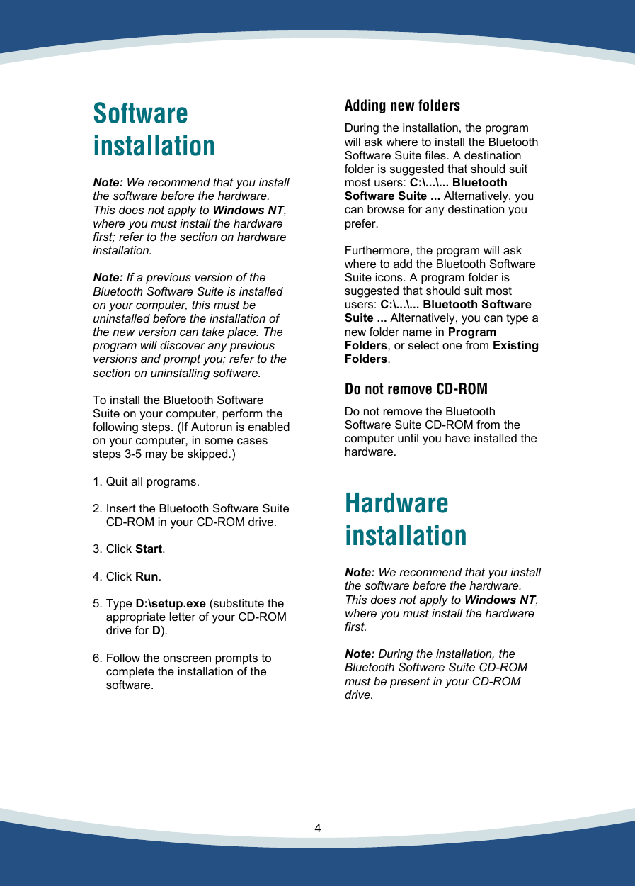    4   Software installation   Note: We recommend that you install the software before the hardware. This does not apply to Windows NT, where you must install the hardware first; refer to the section on hardware installation.  Note: If a previous version of the Bluetooth Software Suite is installed on your computer, this must be uninstalled before the installation of the new version can take place. The program will discover any previous versions and prompt you; refer to the section on uninstalling software.  To install the Bluetooth Software Suite on your computer, perform the following steps. (If Autorun is enabled on your computer, in some cases steps 3-5 may be skipped.)  1. Quit all programs.  2. Insert the Bluetooth Software Suite CD-ROM in your CD-ROM drive.  3. Click Start.  4. Click Run.  5. Type D:\setup.exe (substitute the appropriate letter of your CD-ROM drive for D).  6. Follow the onscreen prompts to complete the installation of the software.    Adding new folders   During the installation, the program will ask where to install the Bluetooth Software Suite files. A destination folder is suggested that should suit most users: C:\...\... Bluetooth Software Suite ... Alternatively, you can browse for any destination you prefer.  Furthermore, the program will ask where to add the Bluetooth Software Suite icons. A program folder is suggested that should suit most users: C:\...\... Bluetooth Software Suite ... Alternatively, you can type a new folder name in Program Folders, or select one from Existing Folders.  Do not remove CD-ROM  Do not remove the Bluetooth Software Suite CD-ROM from the computer until you have installed the hardware.   Hardware installation  Note: We recommend that you install the software before the hardware. This does not apply to Windows NT, where you must install the hardware first.  Note: During the installation, the Bluetooth Software Suite CD-ROM  must be present in your CD-ROM drive.  