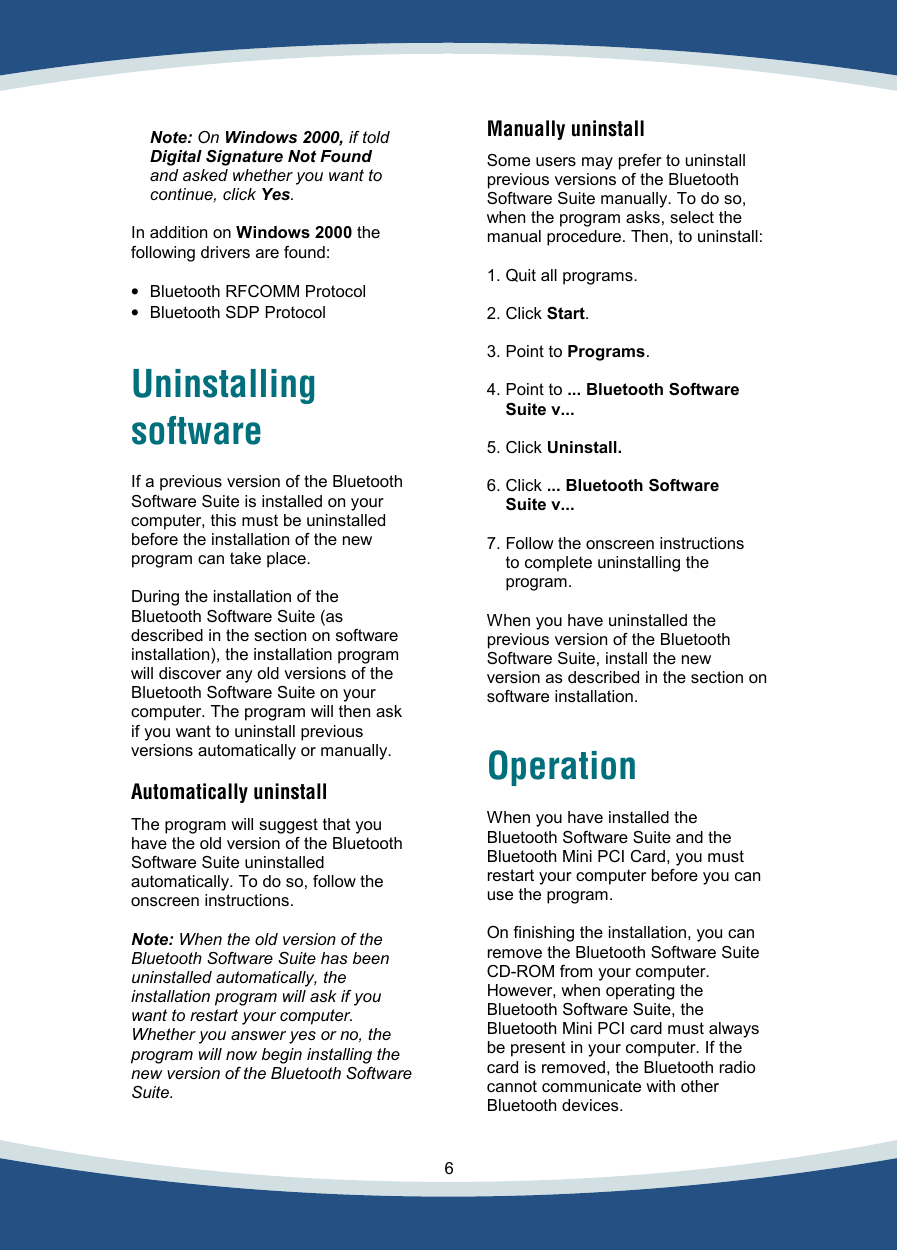    6    Note: On Windows 2000, if told  Digital Signature Not Found  and asked whether you want to  continue, click Yes.  In addition on Windows 2000 the following drivers are found:  •  Bluetooth RFCOMM Protocol •  Bluetooth SDP Protocol   Uninstalling software  If a previous version of the Bluetooth Software Suite is installed on your computer, this must be uninstalled before the installation of the new program can take place.   During the installation of the Bluetooth Software Suite (as described in the section on software installation), the installation program will discover any old versions of the Bluetooth Software Suite on your computer. The program will then ask if you want to uninstall previous versions automatically or manually.  Automatically uninstall  The program will suggest that you have the old version of the Bluetooth Software Suite uninstalled automatically. To do so, follow the onscreen instructions.  Note: When the old version of the  Bluetooth Software Suite has been uninstalled automatically, the installation program will ask if you want to restart your computer. Whether you answer yes or no, the program will now begin installing the new version of the Bluetooth Software Suite.    Manually uninstall  Some users may prefer to uninstall previous versions of the Bluetooth Software Suite manually. To do so, when the program asks, select the manual procedure. Then, to uninstall:   1. Quit all programs.  2. Click Start.  3. Point to Programs.  4. Point to ... Bluetooth Software  Suite v...  5. Click Uninstall.  6. Click ... Bluetooth Software  Suite v...  7. Follow the onscreen instructions  to complete uninstalling the  program.  When you have uninstalled the previous version of the Bluetooth Software Suite, install the new version as described in the section on software installation.  Operation  When you have installed the Bluetooth Software Suite and the Bluetooth Mini PCI Card, you must restart your computer before you can use the program.   On finishing the installation, you can remove the Bluetooth Software Suite CD-ROM from your computer. However, when operating the Bluetooth Software Suite, the Bluetooth Mini PCI card must always be present in your computer. If the card is removed, the Bluetooth radio cannot communicate with other Bluetooth devices.  