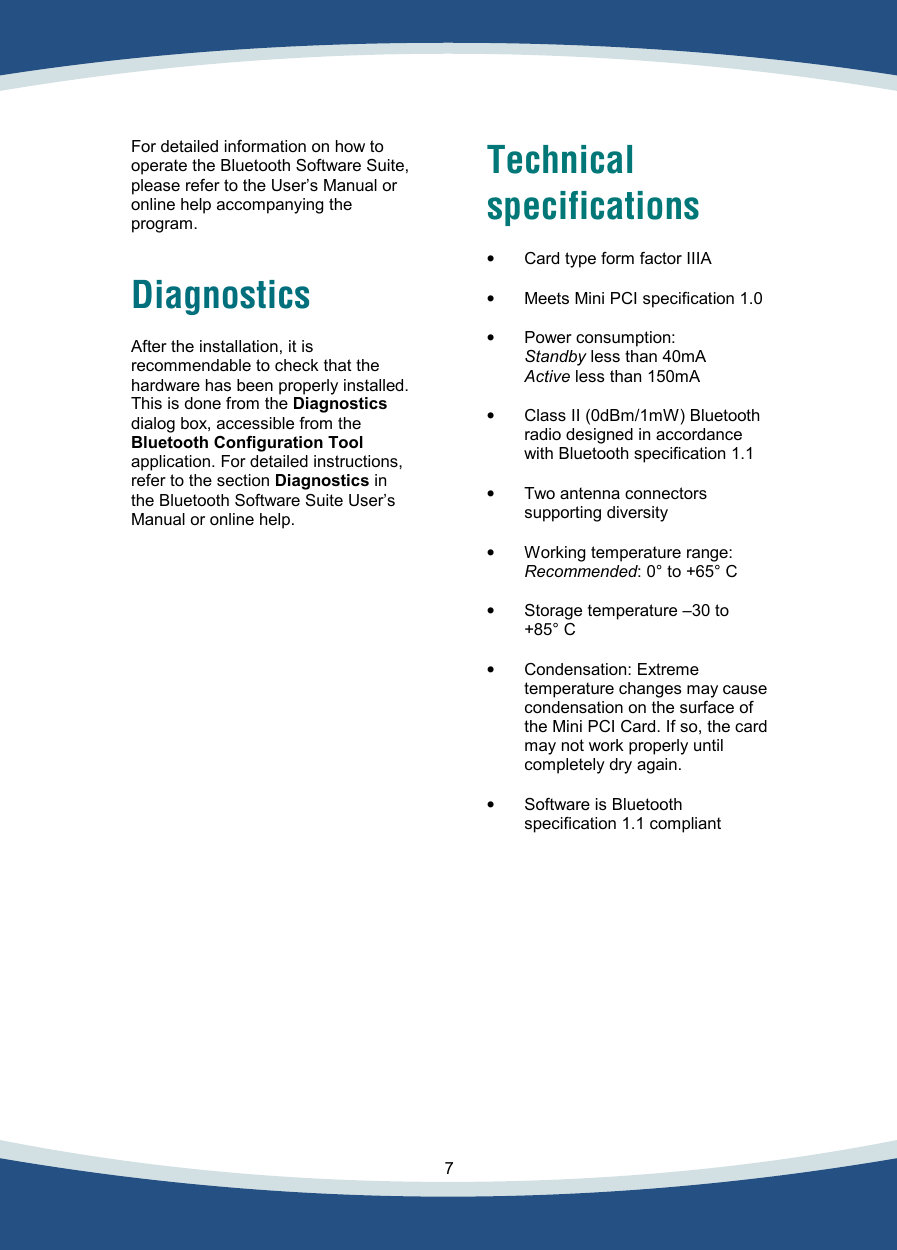    7   For detailed information on how to operate the Bluetooth Software Suite, please refer to the User’s Manual or online help accompanying the program.   Diagnostics  After the installation, it is recommendable to check that the hardware has been properly installed.  This is done from the Diagnostics dialog box, accessible from the Bluetooth Configuration Tool application. For detailed instructions, refer to the section Diagnostics in the Bluetooth Software Suite User’s Manual or online help.    Technical specifications  •  Card type form factor IIIA  •  Meets Mini PCI specification 1.0  •  Power consumption:   Standby less than 40mA   Active less than 150mA  •  Class II (0dBm/1mW) Bluetooth radio designed in accordance with Bluetooth specification 1.1  •  Two antenna connectors supporting diversity  •  Working temperature range:   Recommended: 0° to +65° C   •  Storage temperature –30 to +85° C  •  Condensation: Extreme temperature changes may cause condensation on the surface of the Mini PCI Card. If so, the card may not work properly until completely dry again.  •  Software is Bluetooth specification 1.1 compliant     